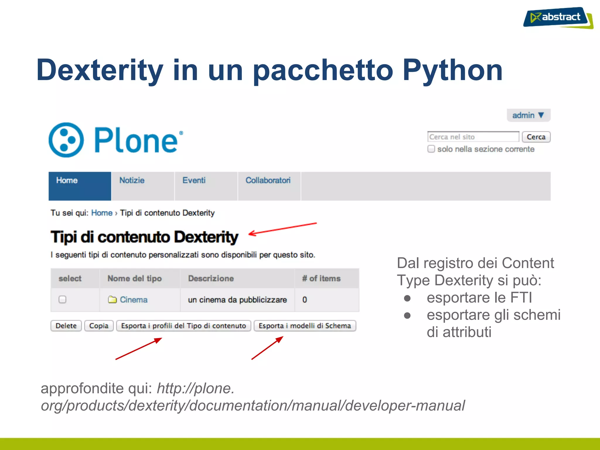 Dexterity in un pacchetto Python




                                                  Dal registro dei Content
                                                  Type Dexterity si può:
                                                   ● esportare le FTI
                                                   ● esportare gli schemi
                                                       di attributi


approfondite qui: http://plone.
org/products/dexterity/documentation/manual/developer-manual
 
