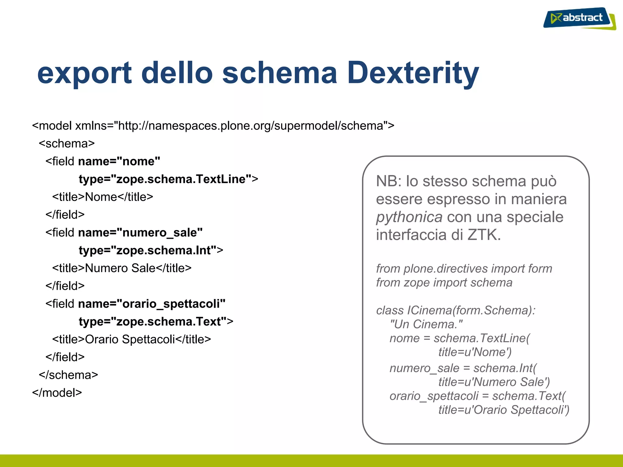 export dello schema Dexterity
<model xmlns="http://namespaces.plone.org/supermodel/schema">
 <schema>
  <field name="nome"
         type="zope.schema.TextLine">                     NB: lo stesso schema può
   <title>Nome</title>                                    essere espresso in maniera
  </field>                                                pythonica con una speciale
  <field name="numero_sale"                               interfaccia di ZTK.
         type="zope.schema.Int">
   <title>Numero Sale</title>                             from plone.directives import form
  </field>                                                from zope import schema
  <field name="orario_spettacoli"
                                                          class ICinema(form.Schema):
         type="zope.schema.Text">                            "Un Cinema."
   <title>Orario Spettacoli</title>                          nome = schema.TextLine(
  </field>                                                            title=u'Nome')
                                                             numero_sale = schema.Int(
 </schema>
                                                                      title=u'Numero Sale')
</model>                                                     orario_spettacoli = schema.Text(
                                                                      title=u'Orario Spettacoli')
 