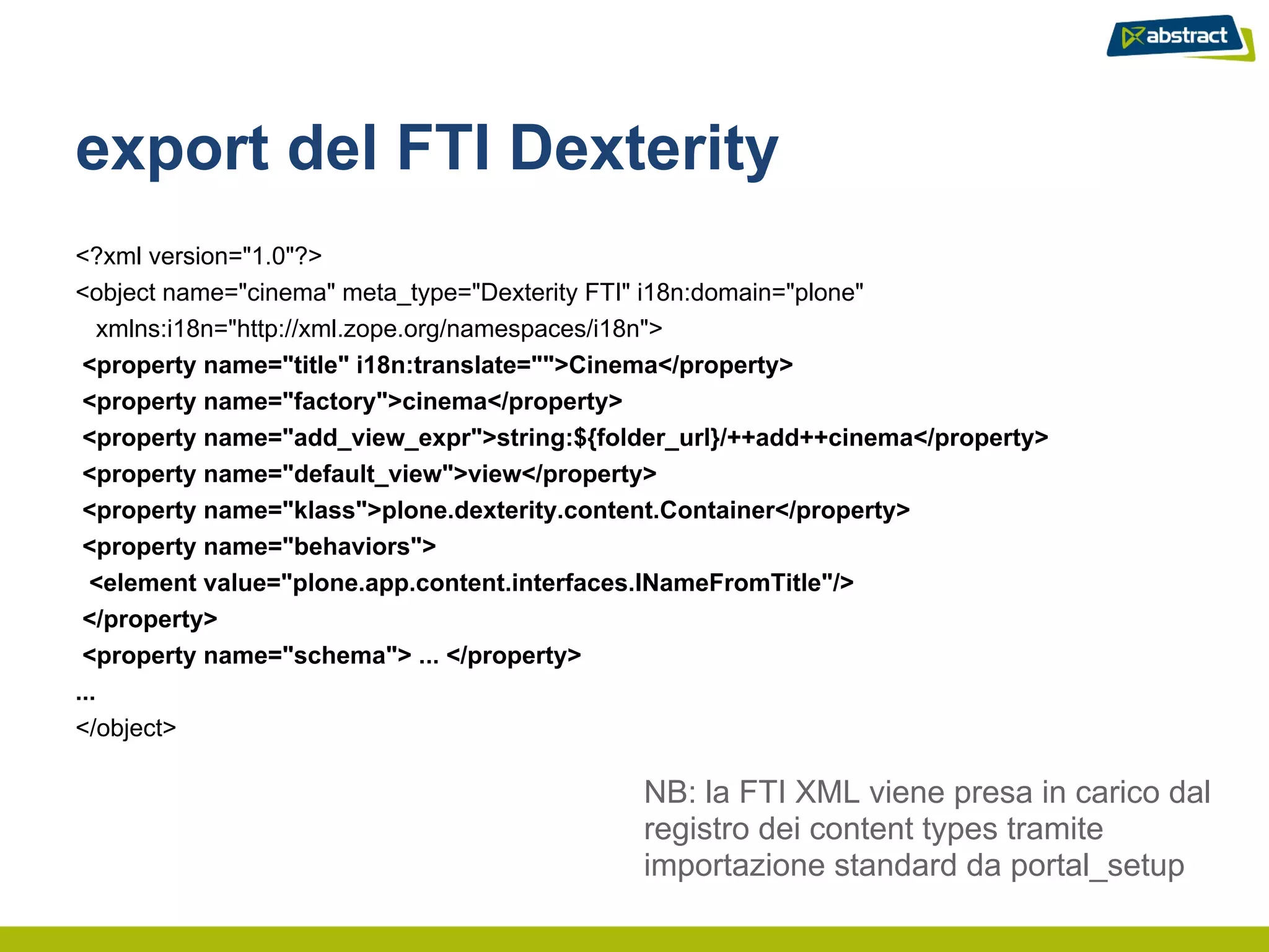 export del FTI Dexterity
<?xml version="1.0"?>
<object name="cinema" meta_type="Dexterity FTI" i18n:domain="plone"
   xmlns:i18n="http://xml.zope.org/namespaces/i18n">
 <property name="title" i18n:translate="">Cinema</property>
 <property name="factory">cinema</property>
 <property name="add_view_expr">string:${folder_url}/++add++cinema</property>
 <property name="default_view">view</property>
 <property name="klass">plone.dexterity.content.Container</property>
 <property name="behaviors">
  <element value="plone.app.content.interfaces.INameFromTitle"/>
 </property>
 <property name="schema"> ... </property>
...
</object>

                                            NB: la FTI XML viene presa in carico dal
                                            registro dei content types tramite
                                            importazione standard da portal_setup
 