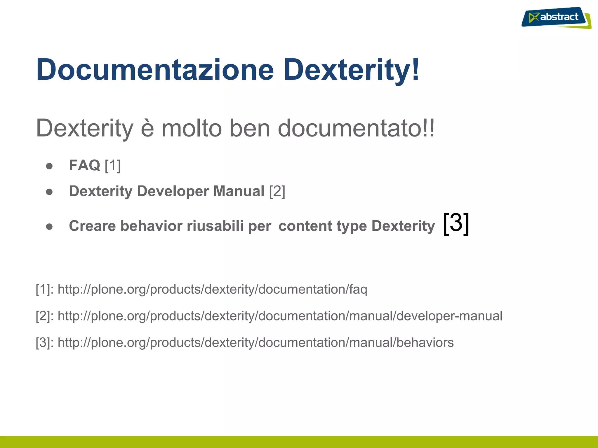 Documentazione Dexterity!
Dexterity è molto ben documentato!!
 ●   FAQ [1]
 ●   Dexterity Developer Manual [2]

 ●   Creare behavior riusabili per content type Dexterity            [3]

[1]: http://plone.org/products/dexterity/documentation/faq

[2]: http://plone.org/products/dexterity/documentation/manual/developer-manual

[3]: http://plone.org/products/dexterity/documentation/manual/behaviors
 