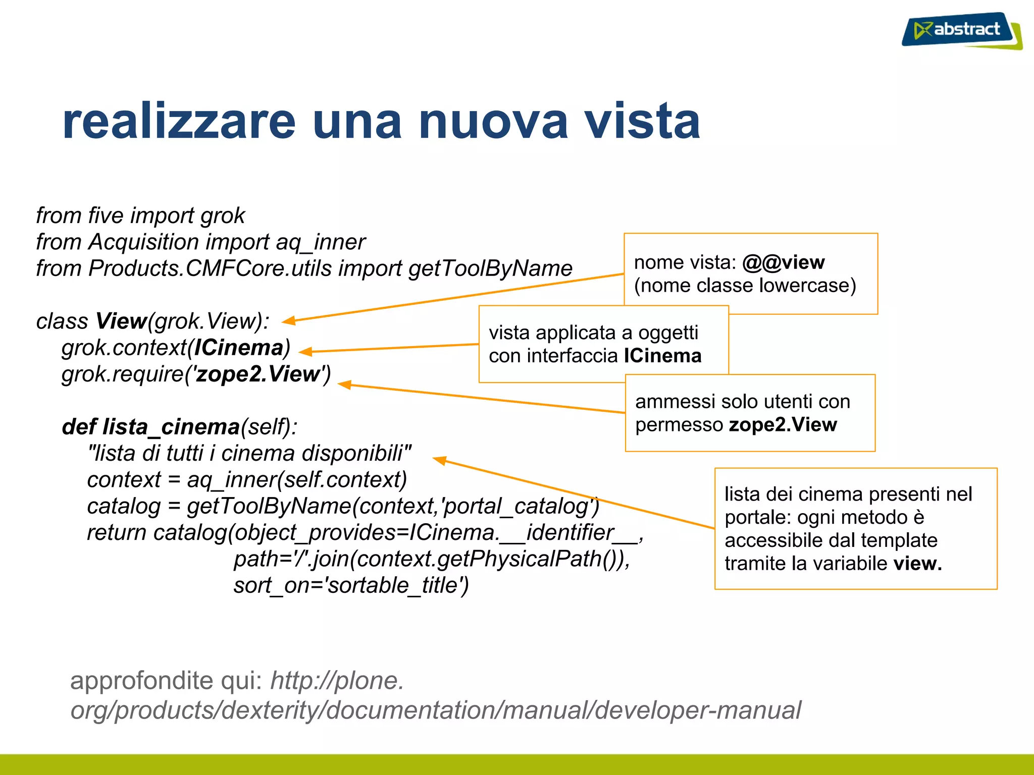 realizzare una nuova vista
from five import grok
from Acquisition import aq_inner
from Products.CMFCore.utils import getToolByName                nome vista: @@view
                                                                (nome classe lowercase)
class View(grok.View):                         vista applicata a oggetti
   grok.context(ICinema)                       con interfaccia ICinema
   grok.require('zope2.View')
                                                                ammessi solo utenti con
  def lista_cinema(self):                                       permesso zope2.View
    "lista di tutti i cinema disponibili"
    context = aq_inner(self.context)
                                                                           lista dei cinema presenti nel
    catalog = getToolByName(context,'portal_catalog')                      portale: ogni metodo è
    return catalog(object_provides=ICinema.__identifier__,                 accessibile dal template
                       path='/'.join(context.getPhysicalPath()),           tramite la variabile view.
                       sort_on='sortable_title')



   approfondite qui: http://plone.
   org/products/dexterity/documentation/manual/developer-manual
 