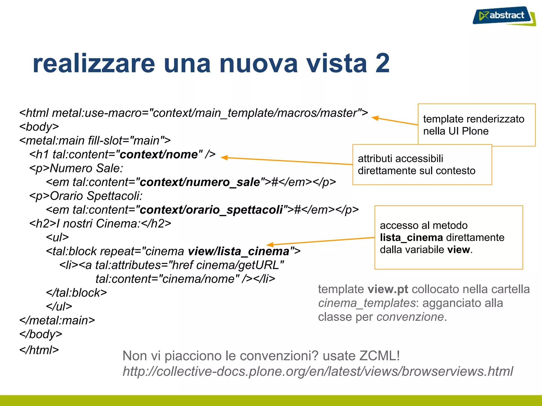 realizzare una nuova vista 2
<html metal:use-macro="context/main_template/macros/master">                template renderizzato
<body>                                                                      nella UI Plone
<metal:main fill-slot="main">
  <h1 tal:content="context/nome" />                         attributi accessibili
  <p>Numero Sale:                                           direttamente sul contesto
     <em tal:content="context/numero_sale">#</em></p>
  <p>Orario Spettacoli:
     <em tal:content="context/orario_spettacoli">#</em></p>
  <h2>I nostri Cinema:</h2>                                       accesso al metodo
     <ul>                                                         lista_cinema direttamente
     <tal:block repeat="cinema view/lista_cinema">                dalla variabile view.
        <li><a tal:attributes="href cinema/getURL"
               tal:content="cinema/nome" /></li>
     </tal:block>                                    template view.pt collocato nella cartella
     </ul>                                           cinema_templates: agganciato alla
</metal:main>                                        classe per convenzione.
</body>
</html>
                   Non vi piacciono le convenzioni? usate ZCML!
                   http://collective-docs.plone.org/en/latest/views/browserviews.html
 