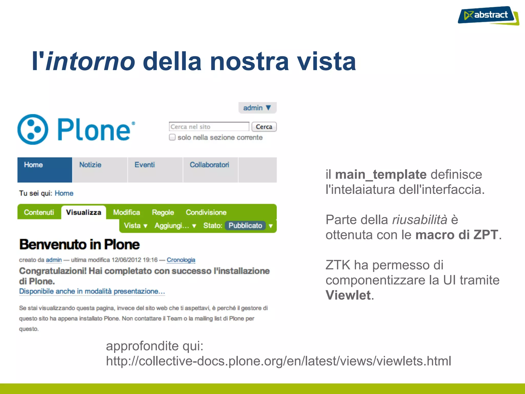 l'intorno della nostra vista



                                             il main_template definisce
                                             l'intelaiatura dell'interfaccia.

                                             Parte della riusabilità è
                                             ottenuta con le macro di ZPT.

                                             ZTK ha permesso di
                                             componentizzare la UI tramite
                                             Viewlet.


      approfondite qui:
      http://collective-docs.plone.org/en/latest/views/viewlets.html
 