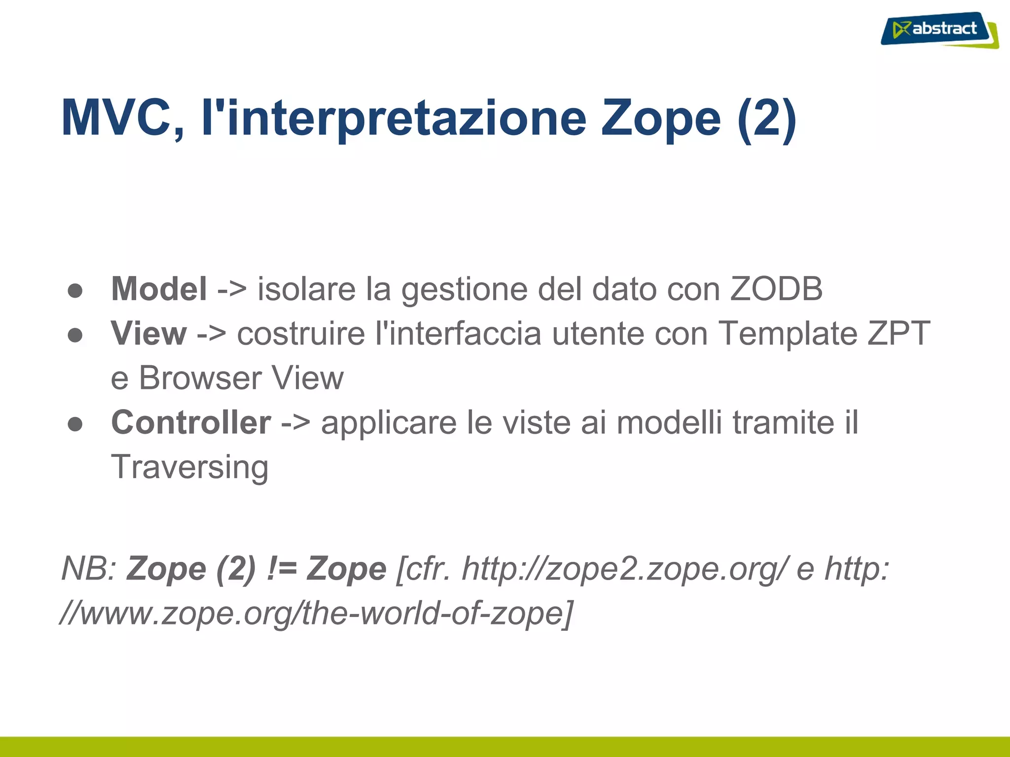 MVC, l'interpretazione Zope (2)


● Model -> isolare la gestione del dato con ZODB
● View -> costruire l'interfaccia utente con Template ZPT
  e Browser View
● Controller -> applicare le viste ai modelli tramite il
  Traversing


NB: Zope (2) != Zope [cfr. http://zope2.zope.org/ e http:
//www.zope.org/the-world-of-zope]
 