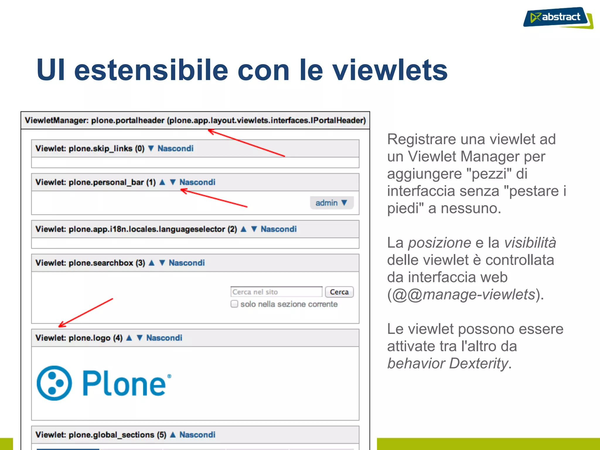 UI estensibile con le viewlets

                         Registrare una viewlet ad
                         un Viewlet Manager per
                         aggiungere "pezzi" di
                         interfaccia senza "pestare i
                         piedi" a nessuno.

                         La posizione e la visibilità
                         delle viewlet è controllata
                         da interfaccia web
                         (@@manage-viewlets).

                         Le viewlet possono essere
                         attivate tra l'altro da
                         behavior Dexterity.
 