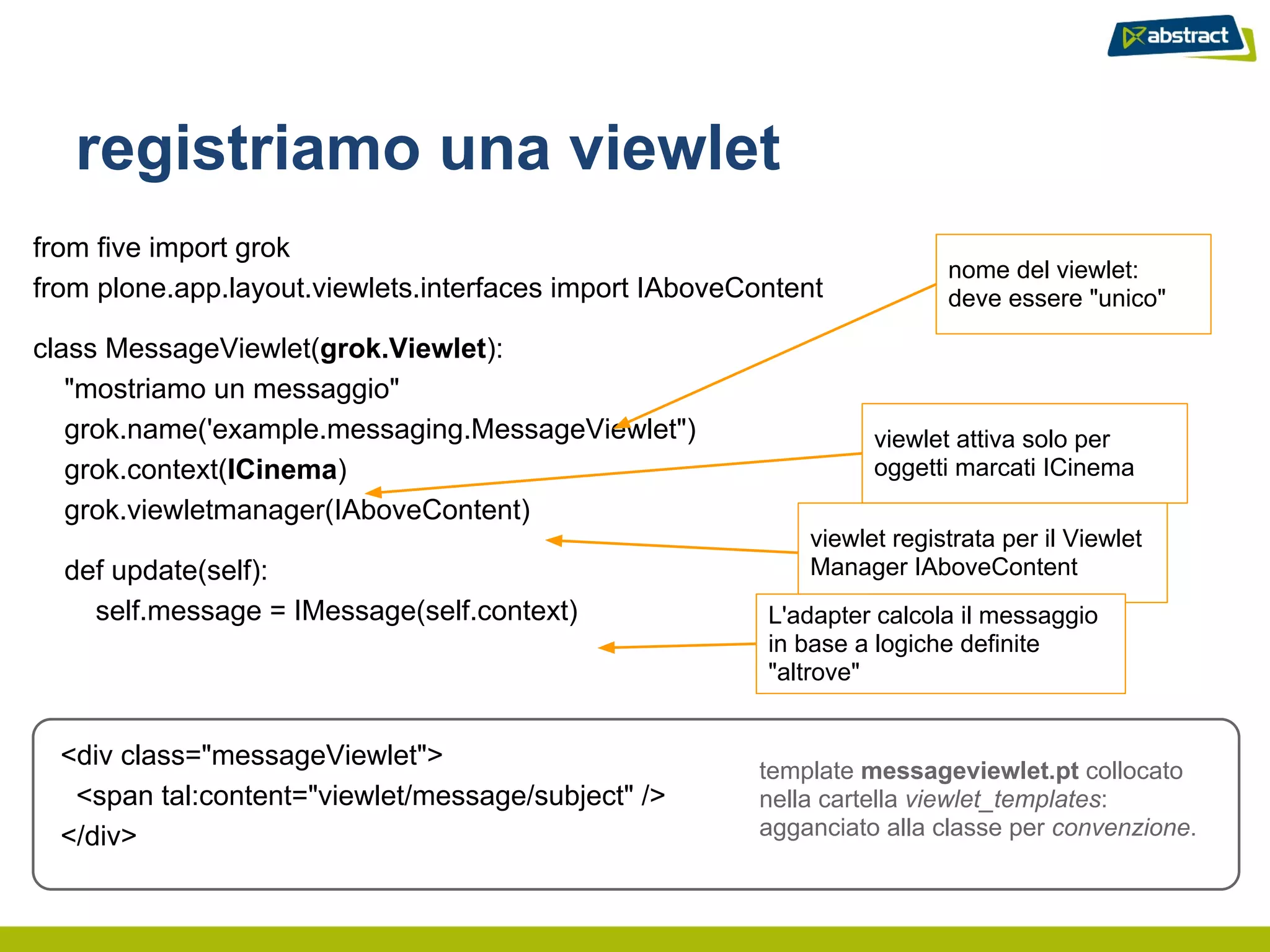 registriamo una viewlet
from five import grok
                                                                         nome del viewlet:
from plone.app.layout.viewlets.interfaces import IAboveContent           deve essere "unico"

class MessageViewlet(grok.Viewlet):
   "mostriamo un messaggio"
   grok.name('example.messaging.MessageViewlet")                  viewlet attiva solo per
   grok.context(ICinema)                                          oggetti marcati ICinema
   grok.viewletmanager(IAboveContent)
                                                            viewlet registrata per il Viewlet
  def update(self):                                         Manager IAboveContent
    self.message = IMessage(self.context)                L'adapter calcola il messaggio
                                                         in base a logiche definite
                                                         "altrove"


  <div class="messageViewlet">
                                                        template messageviewlet.pt collocato
   <span tal:content="viewlet/message/subject" />       nella cartella viewlet_templates:
  </div>                                                agganciato alla classe per convenzione.
 