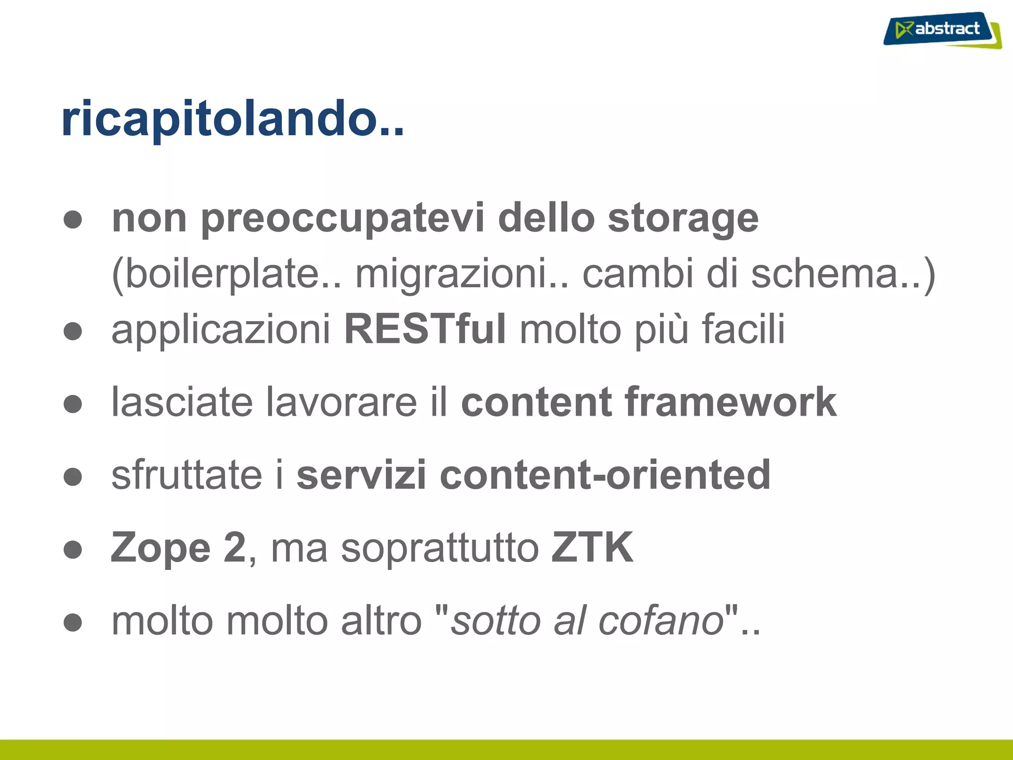 ricapitolando..
● non preoccupatevi dello storage
  (boilerplate.. migrazioni.. cambi di schema..)
● applicazioni RESTful molto più facili
● lasciate lavorare il content framework
● sfruttate i servizi content-oriented
● Zope 2, ma soprattutto ZTK
● molto molto altro "sotto al cofano"..
 