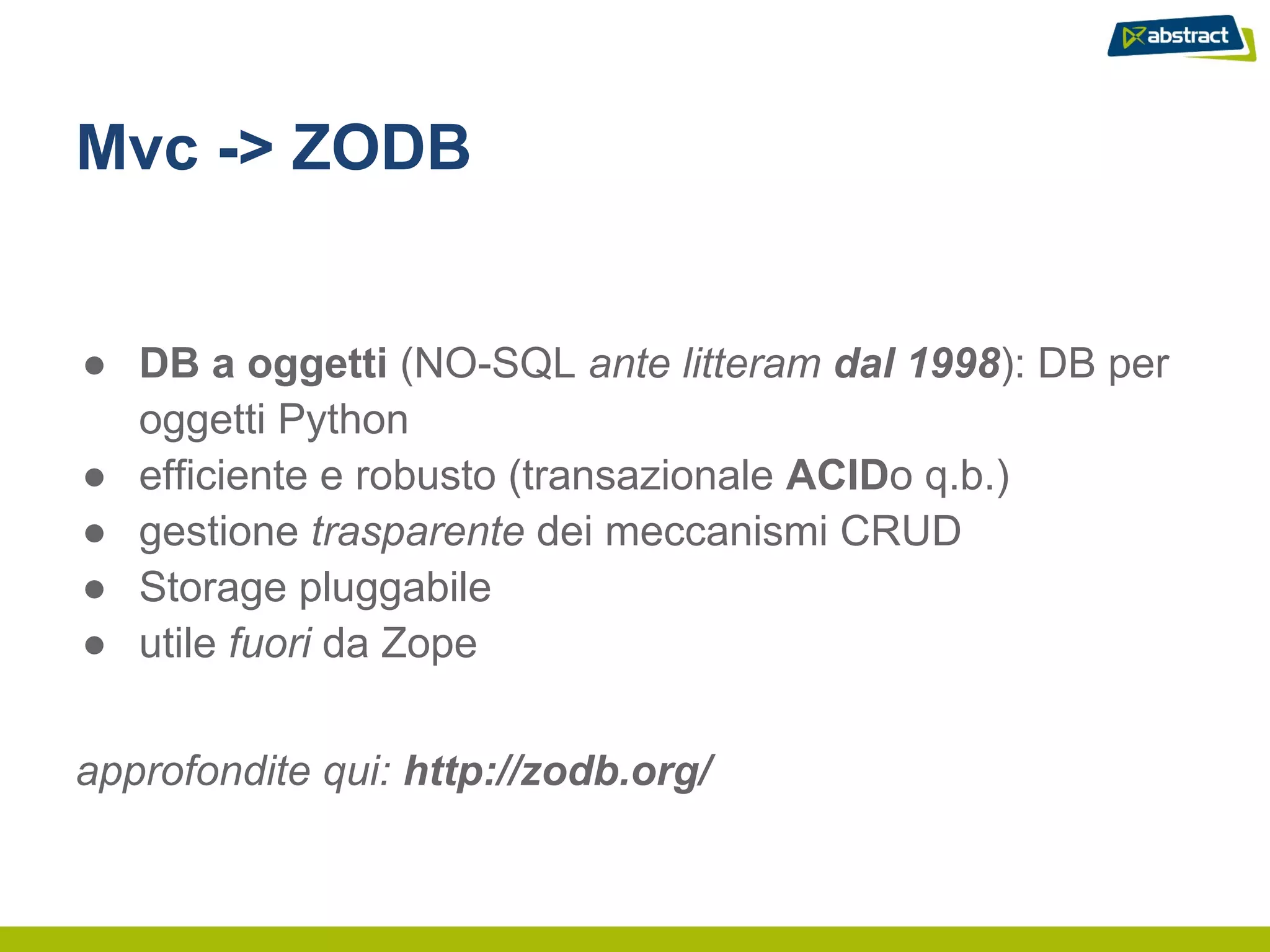 Mvc -> ZODB


● DB a oggetti (NO-SQL ante litteram dal 1998): DB per
  oggetti Python
● efficiente e robusto (transazionale ACIDo q.b.)
● gestione trasparente dei meccanismi CRUD
● Storage pluggabile
● utile fuori da Zope


approfondite qui: http://zodb.org/
 