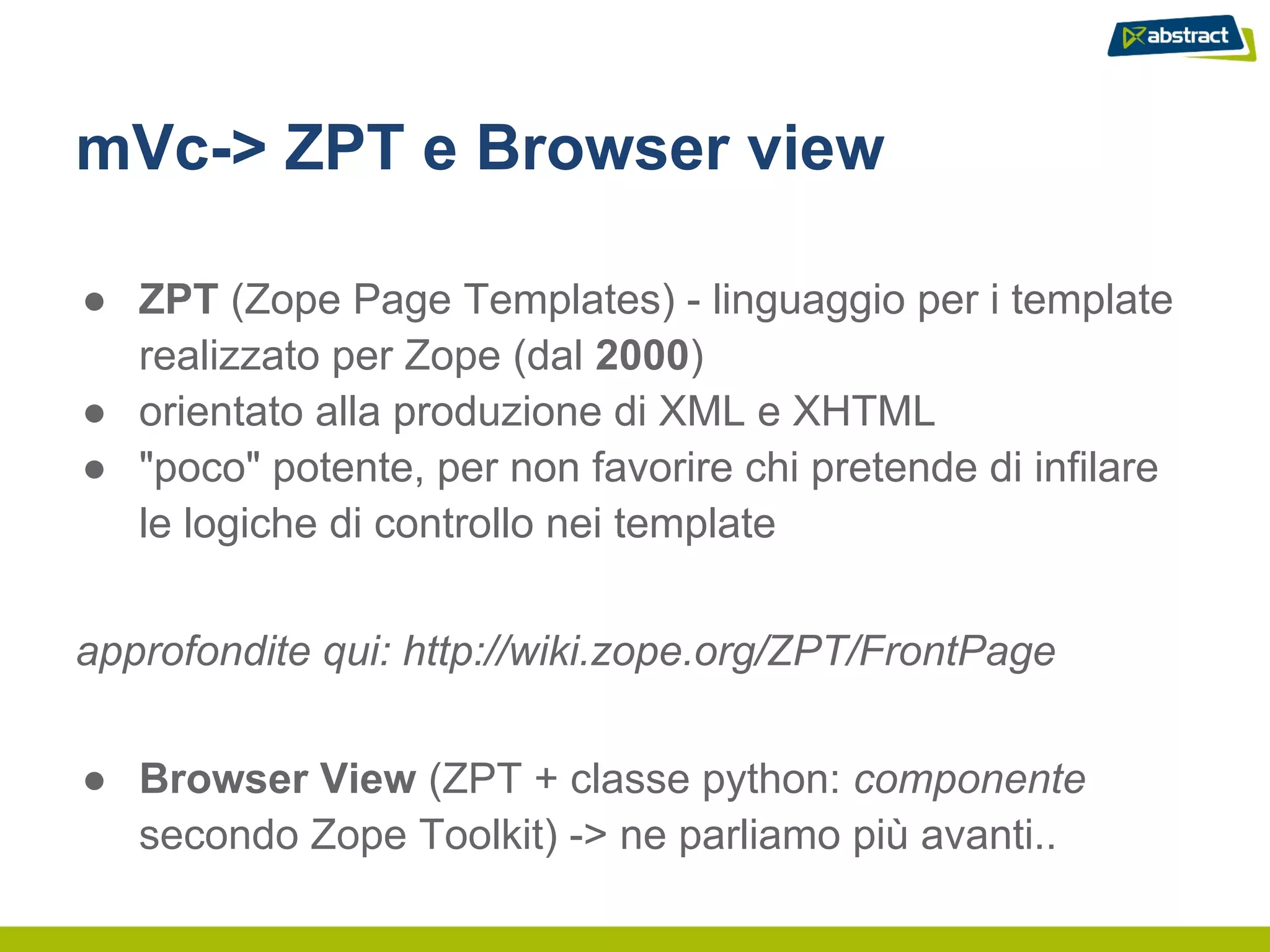 mVc-> ZPT e Browser view

● ZPT (Zope Page Templates) - linguaggio per i template
  realizzato per Zope (dal 2000)
● orientato alla produzione di XML e XHTML
● "poco" potente, per non favorire chi pretende di infilare
  le logiche di controllo nei template


approfondite qui: http://wiki.zope.org/ZPT/FrontPage


● Browser View (ZPT + classe python: componente
  secondo Zope Toolkit) -> ne parliamo più avanti..
 