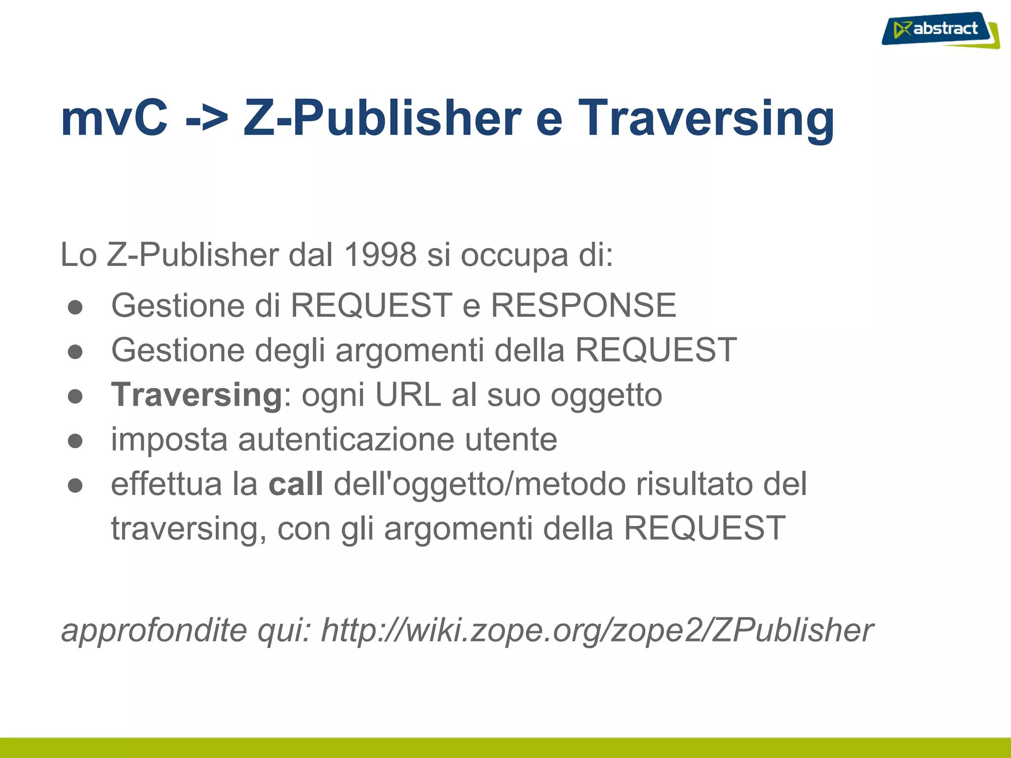 mvC -> Z-Publisher e Traversing

Lo Z-Publisher dal 1998 si occupa di:
●   Gestione di REQUEST e RESPONSE
●   Gestione degli argomenti della REQUEST
●   Traversing: ogni URL al suo oggetto
●   imposta autenticazione utente
●   effettua la call dell'oggetto/metodo risultato del
    traversing, con gli argomenti della REQUEST


approfondite qui: http://wiki.zope.org/zope2/ZPublisher
 