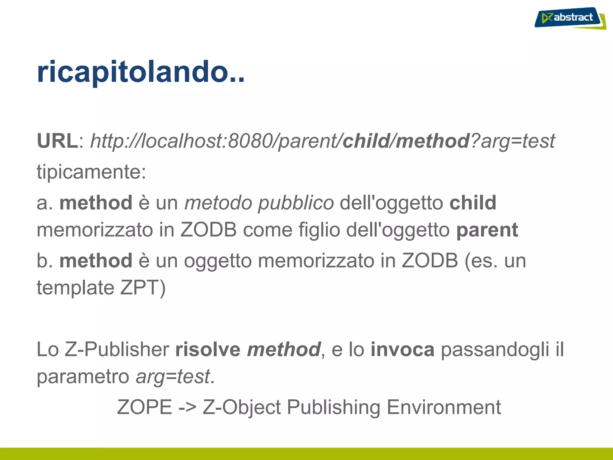 ricapitolando..

URL: http://localhost:8080/parent/child/method?arg=test
tipicamente:
a. method è un metodo pubblico dell'oggetto child
memorizzato in ZODB come figlio dell'oggetto parent
b. method è un oggetto memorizzato in ZODB (es. un
template ZPT)


Lo Z-Publisher risolve method, e lo invoca passandogli il
parametro arg=test.
        ZOPE -> Z-Object Publishing Environment
 