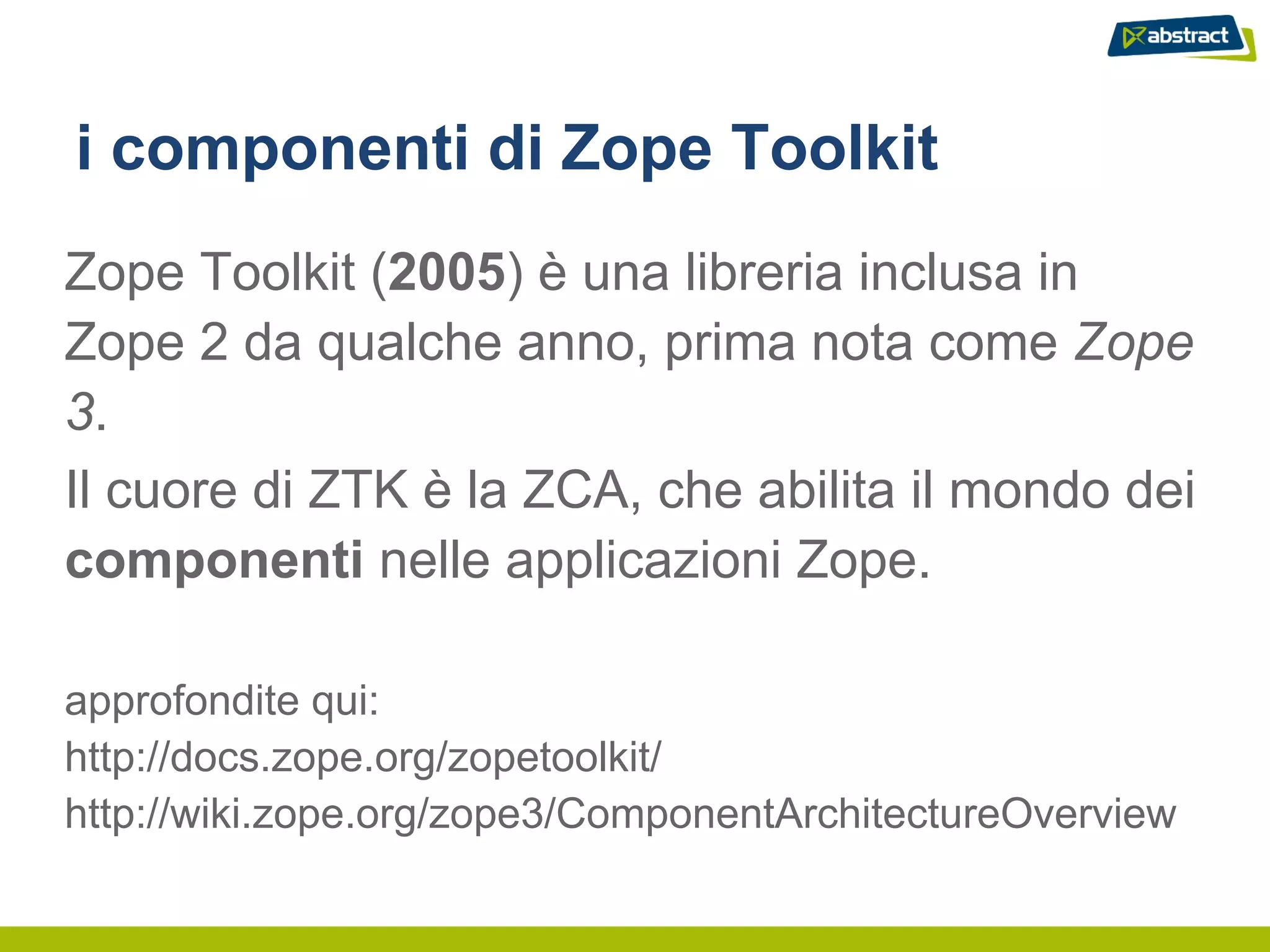 i componenti di Zope Toolkit
Zope Toolkit (2005) è una libreria inclusa in
Zope 2 da qualche anno, prima nota come Zope
3.
Il cuore di ZTK è la ZCA, che abilita il mondo dei
componenti nelle applicazioni Zope.

approfondite qui:
http://docs.zope.org/zopetoolkit/
http://wiki.zope.org/zope3/ComponentArchitectureOverview
 
