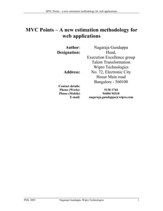 MVC Points – a new estimation methodology for web applications

MVC Points – A new estimation methodology for
web applications
Author:
Designation:

Address:
Contact details:
Phone (Work):
Phone (Mobile)
E-mail:

Nagaraja Gundappa
Head,
Execution Excellence group
Talent Transformation
Wipro Technologies
No. 72, Electronic City
Hosur Main road
Bangalore - 560100
5138 1744
94484 94318
nagaraja.gundappa@wipro.com

The updated contact details of the author are as follows:
Chief consultant,
Akshaya Centre of Excellence (ACE), Bangalore
Ph: 99002 49348
Email: nagaraja.gundappa@acoe.in
Web: www.acoe.in

PML 2005

Nagaraja Gundappa, Wipro Technologies

1

 