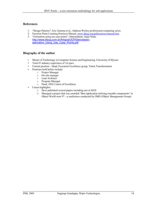 MVC Points – a new estimation methodology for web applications

References
1.
2.
3.

“Design Patterns”, Eric Gamma et al., Addison-Wesley professional computing series
Function Point Counting Practices Manual, www.ifpug.org/publications/manual.htm
“Estimation using use case points”, Damondaran, Aqua Netta,
http://www.bfpug.com.br/Artigos/UCP/Damodaranestimation_Using_Use_Case_Points.pdf.

Biography of the author







Master of Technology in Computer Science and Engineering, University of Mysore
Total IT industry experience of 14 years
Current position – Head, Execution Excellence group, Talent Transformation
Positions held before include:
o Project Manager
o On-site manager
o Lead Architect
o Program Manager
o Head, J2EE Centre of Excellence
Career highlights:
o Have published several papers including one in IEEE
o Managed a project that was awarded “Best application utilizing reusable components” at
Object World west 97 – a conference conducted by OMG (Object Management Group)

PML 2005

Nagaraja Gundappa, Wipro Technologies

14

 