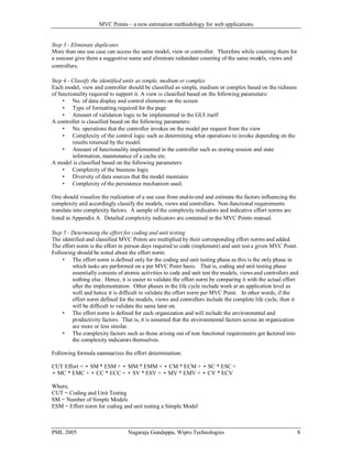 MVC Points – a new estimation methodology for web applications

Step 3 - Eliminate duplicates
More than one use case can access the same model, view or controller. Therefore while counting them for
a usecase give them a suggestive name and eliminate redundant counting of the same models, views and
controllers.
Step 4 - Classify the identified units as simple, medium or complex
Each model, view and controller should be classified as simple, medium or complex based on the richness
of functionality required to support it. A view is classified based on the following parameters:
 No. of data display and control elements on the screen
 Type of formatting required for the page
 Amount of validation logic to be implemented in the GUI itself
A controller is classified based on the following parameters:
 No. operations that the controller invokes on the model per request from the view
 Complexity of the control logic such as determining what operations to invoke depending on the
results returned by the model.
 Amount of functionality implemented in the controller such as storing session and state
information, maintenance of a cache etc.
A model is classified based on the following parameters:
 Complexity of the business logic
 Diversity of data sources that the model maintains
 Complexity of the persistence mechanism used.
One should visualize the realization of a use case from end-to-end and estimate the factors influencing the
complexity and accordingly classify the models, views and controllers. Non-functional requirements
translate into complexity factors. A sample of the complexity indicators and indicative effort norms are
listed in Appendix A. Detailed complexity indicators are contained in the MVC Points manual .
Step 5 - Determining the effort for coding and unit testing
The identified and classified MVC Points are multiplied by their corresponding effort norms and added.
The effort norm is the effort in person days required to code (implement) and unit test a given MVC Point.
Following should be noted about the effort norm:
 The effort norm is defined only for the coding and unit testing phase as this is the only phase in
which tasks are performed on a per MVC Point basis. That is, coding and unit testing phase
essentially consists of atomic activities to code and unit test the models, views and controllers and
nothing else. Hence, it is easier to validate the effort norm by comparing it with the actual effort
after the implementation. Other phases in the life cycle include work at an application level as
well and hence it is difficult to validate the effort norm per MVC Point. In other words, if the
effort norm defined for the models, views and controllers include the complete life cycle, then it
will be difficult to validate the same later on.
 The effort norm is defined for each organization and will include the environmental and
productivity factors. That is, it is assumed that the environmental factors across an organization
are more or less similar.
 The complexity factors such as those arising out of non functional requirements get factored into
the complexity indicators themselves.
Following formula summarizes the effort determination:
CUT Effort = ∑ SM * ESM + ∑ MM * EMM + ∑ CM * ECM + ∑ SC * ESC +
∑ MC * EMC + ∑ CC * ECC + ∑ SV * ESV + ∑ MV * EMV + ∑ CV * ECV
Where,
CUT = Coding and Unit Testing
SM = Number of Simple Models
ESM = Effort norm for coding and unit testing a Simple Model

PML 2005

Nagaraja Gundappa, Wipro Technologies

8

 