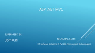 ASP .NET MVC
NILACHAL SETHI
CT Software Solutions (I) Pvt Ltd. (Convergent Technologies)
SUPERVISED BY:
UDIT PURI
 