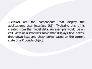 the controller. Models. Model objects are the parts of the application that implement the logic for the application's data domain. Often, model objects retrieve and store model state in a database. For example, a Product object might retrieve information from a database, operate on it, and then write updated information back to a Products table in SQL ServerViews are the components that display the application's user interface (UI). Typically, this UI is created from the model data. An example would be an edit view of a Products table that displays text boxes, drop-down lists, and check boxes based on the current state of a Products object.In ASP.NET the view is the set of web pages presented by a web application.