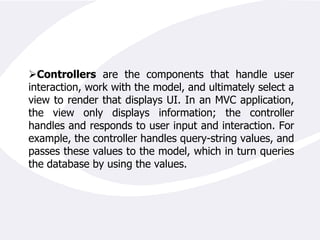 Controllers The controller is the object that allows the manipulation of the view. Usually many applications implement Model-Controller tiers that contain the business logic along with the necessary code to manipulate a user interface. In an ASP.NET application the controller is implicitly represented by the code-behind or the server side code that generates the HTML presented to the user.A basic diagram that would help us understand the specific parts that implement the MVC architecture in an ASP.NET application is presented below: 