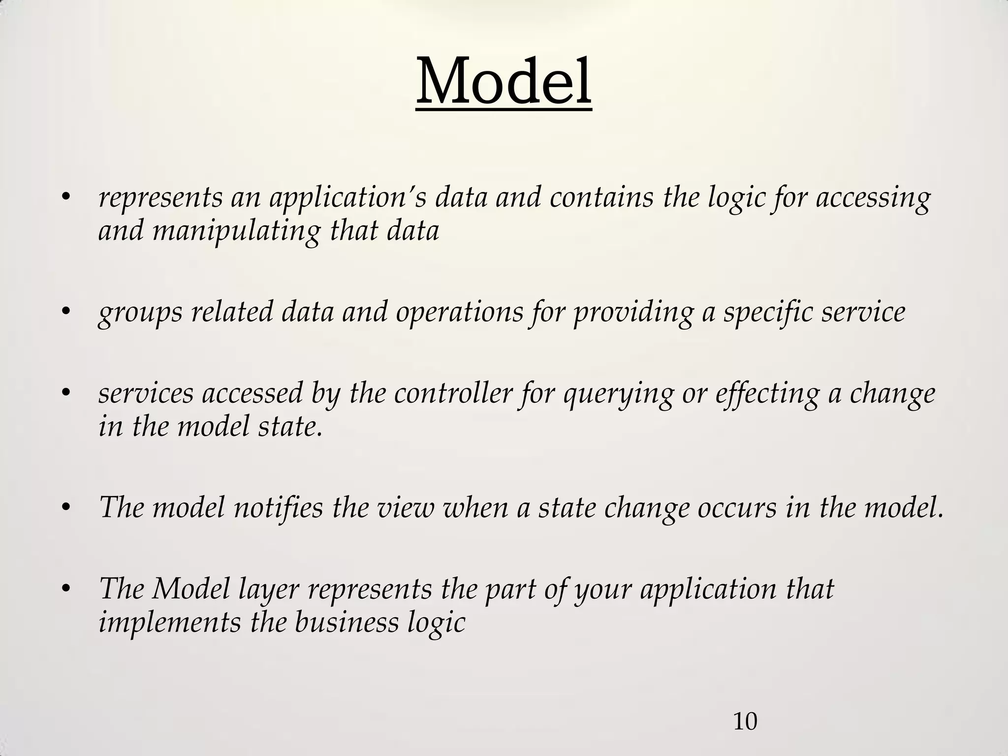 Model
• represents an application’s data and contains the logic for accessing
  and manipulating that data

• groups related data and operations for providing a specific service

• services accessed by the controller for querying or effecting a change
  in the model state.

• The model notifies the view when a state change occurs in the model.

• The Model layer represents the part of your application that
  implements the business logic


                                                       10
 