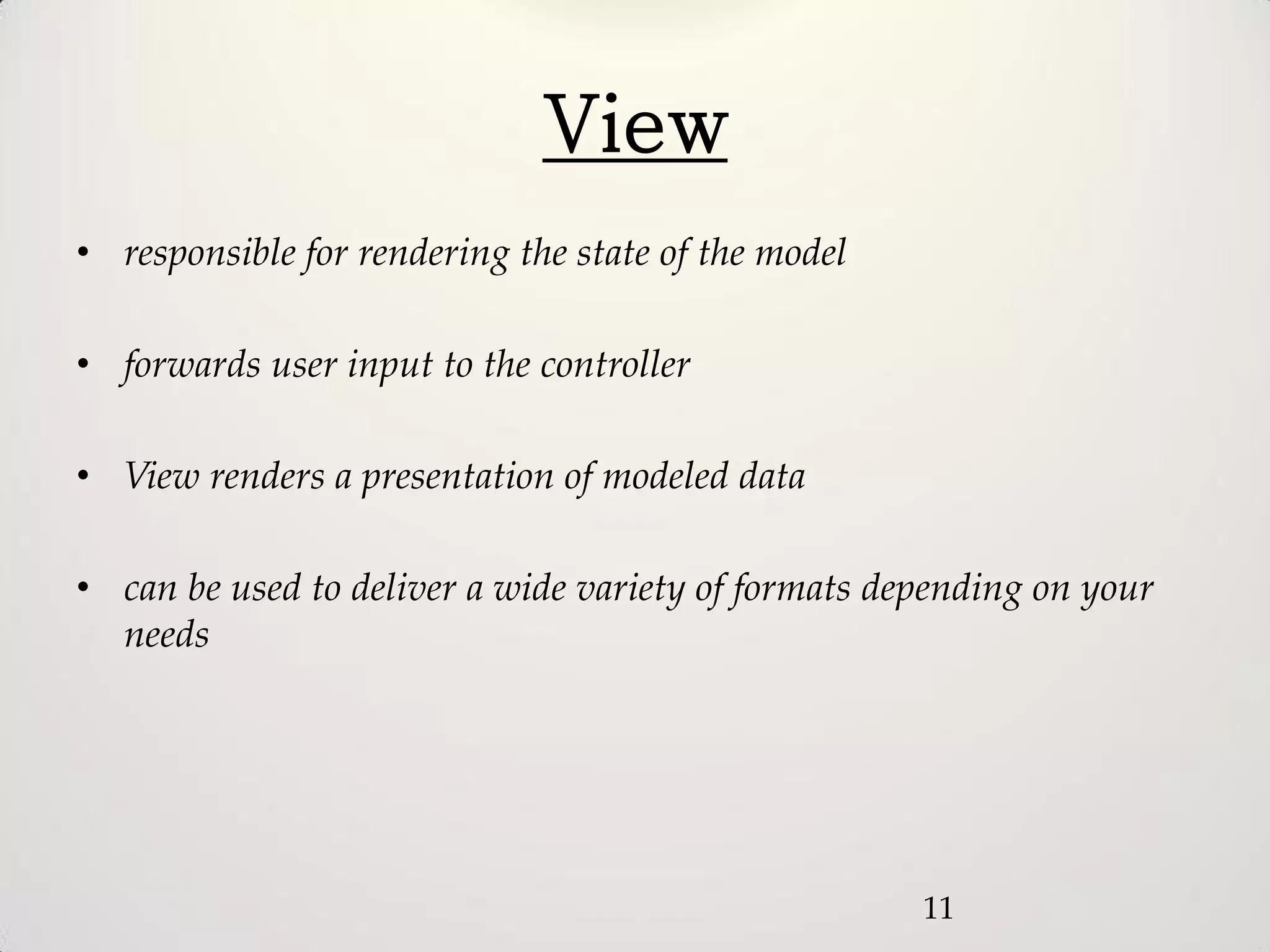 View
• responsible for rendering the state of the model

• forwards user input to the controller

• View renders a presentation of modeled data

• can be used to deliver a wide variety of formats depending on your
  needs




                                                     11
 