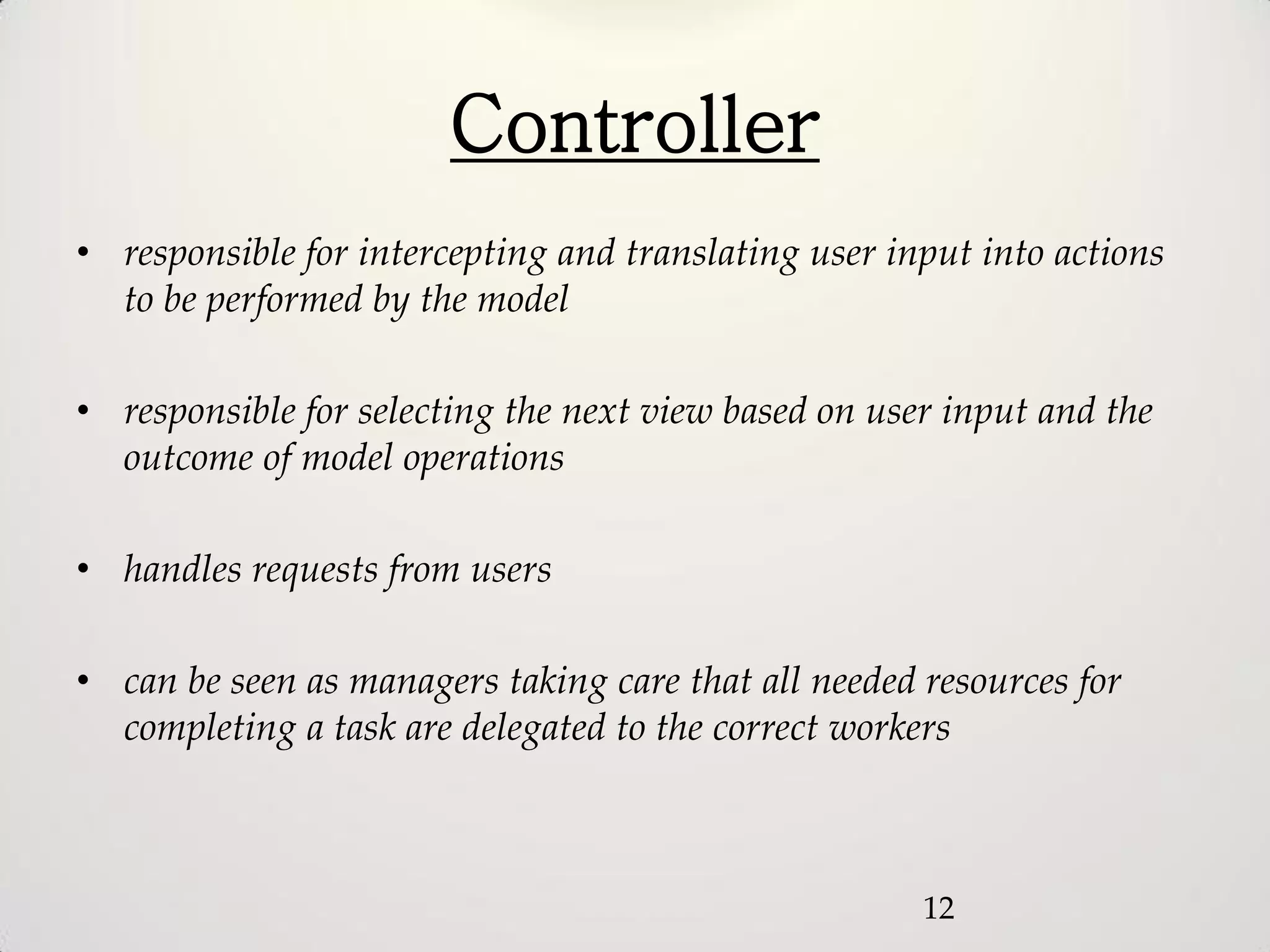 Controller
• responsible for intercepting and translating user input into actions
  to be performed by the model

• responsible for selecting the next view based on user input and the
  outcome of model operations

• handles requests from users

• can be seen as managers taking care that all needed resources for
  completing a task are delegated to the correct workers



                                                      12
 