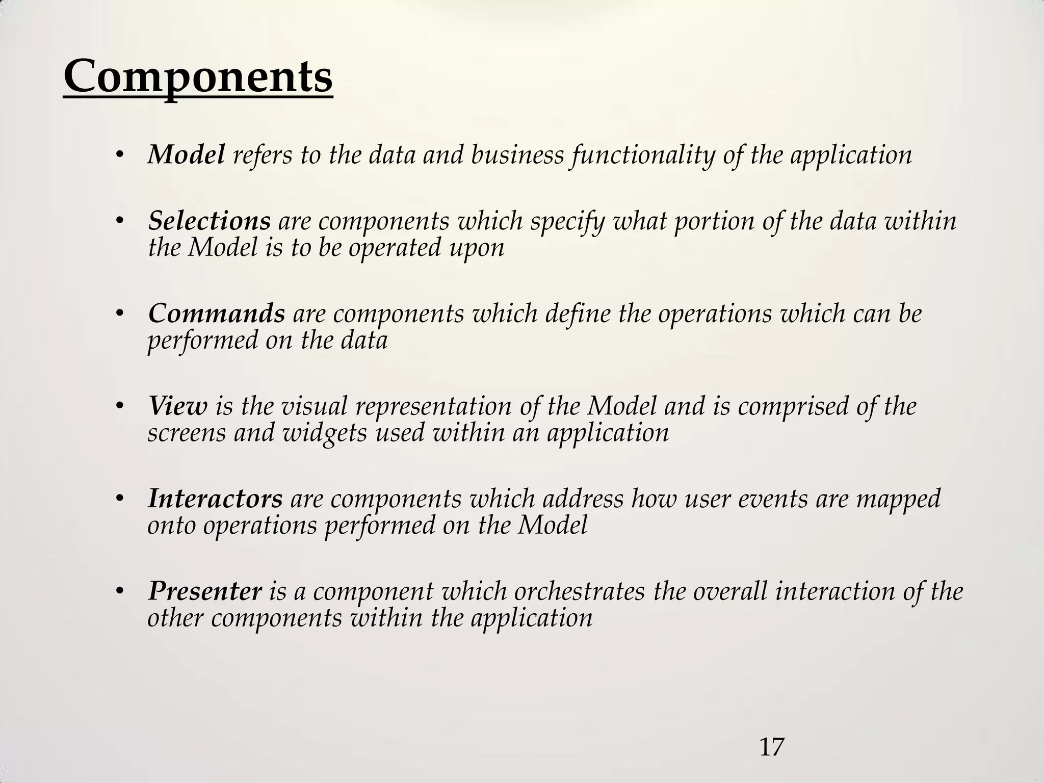 Components
 • Model refers to the data and business functionality of the application

 • Selections are components which specify what portion of the data within
   the Model is to be operated upon

 • Commands are components which define the operations which can be
   performed on the data

 • View is the visual representation of the Model and is comprised of the
   screens and widgets used within an application

 • Interactors are components which address how user events are mapped
   onto operations performed on the Model

 • Presenter is a component which orchestrates the overall interaction of the
   other components within the application



                                                           17
 