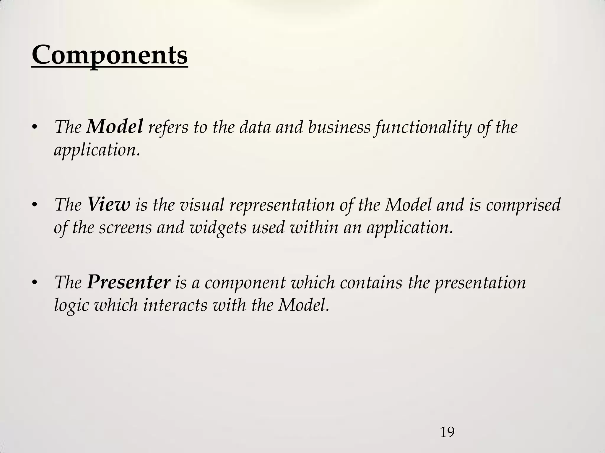 Components

• The Model refers to the data and business functionality of the
  application.

• The View is the visual representation of the Model and is comprised
  of the screens and widgets used within an application.

• The Presenter is a component which contains the presentation
  logic which interacts with the Model.




                                                     19
 