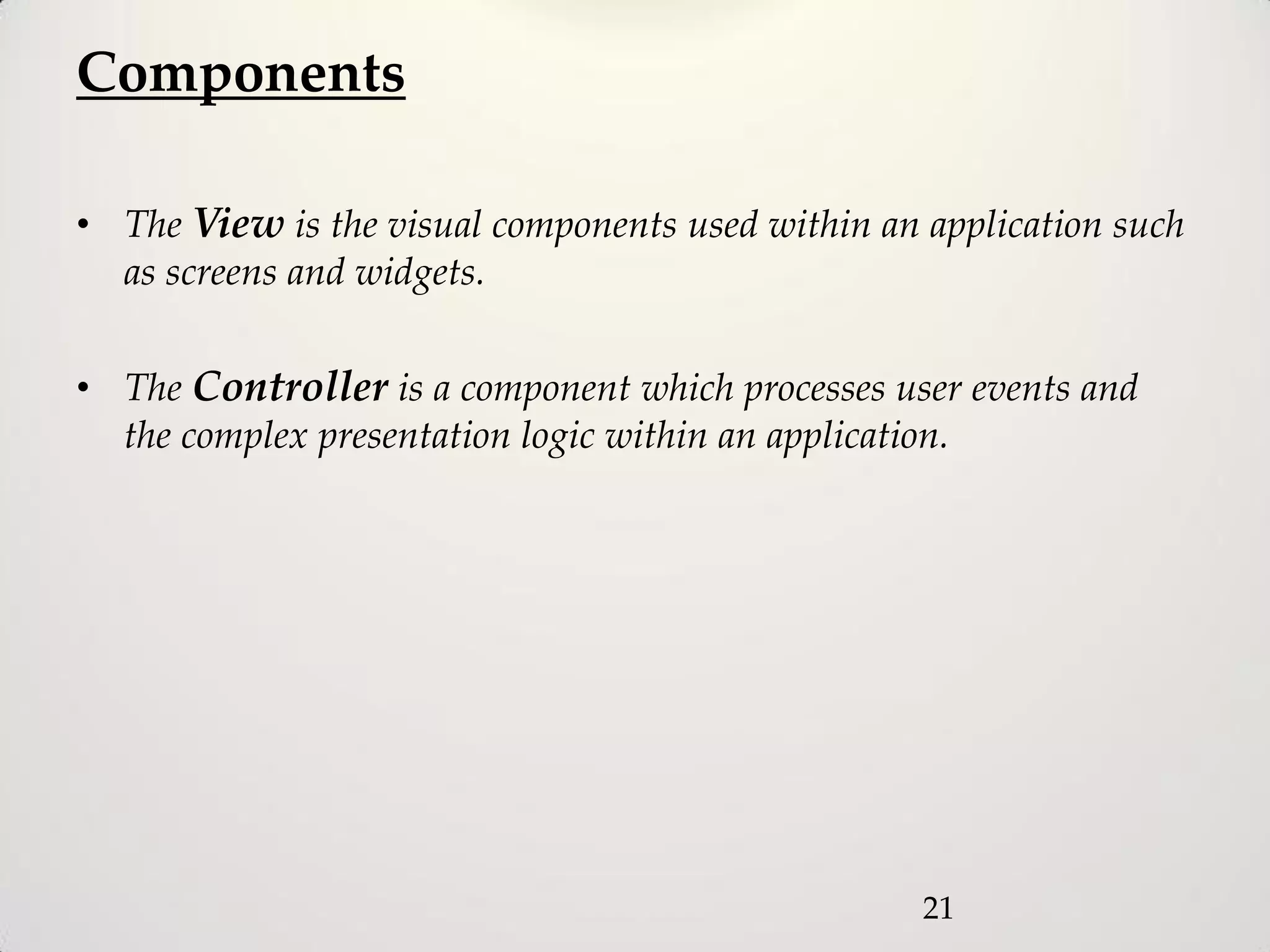 Components

• The View is the visual components used within an application such
  as screens and widgets.

• The Controller is a component which processes user events and
  the complex presentation logic within an application.




                                                   21
 