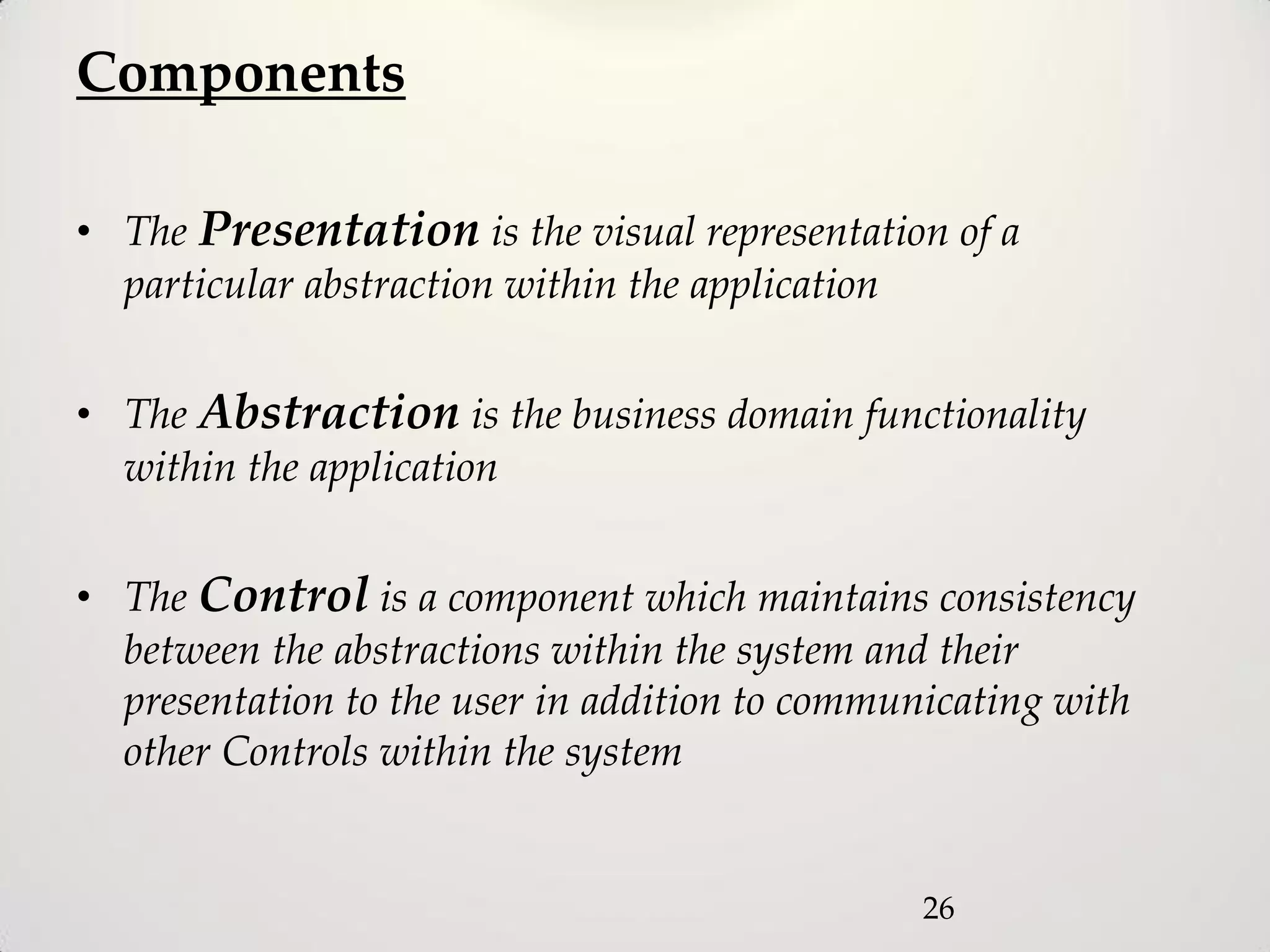 Components

• The Presentation is the visual representation of a
  particular abstraction within the application


• The Abstraction is the business domain functionality
  within the application


• The Control is a component which maintains consistency
  between the abstractions within the system and their
  presentation to the user in addition to communicating with
  other Controls within the system


                                               26
 