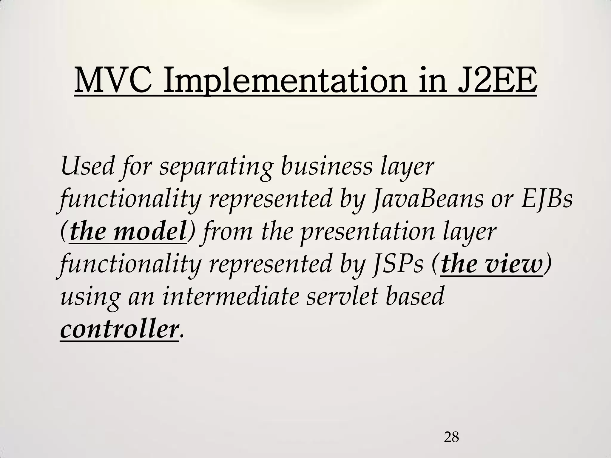 MVC Implementation in J2EE

Used for separating business layer
functionality represented by JavaBeans or EJBs
(the model) from the presentation layer
functionality represented by JSPs (the view)
using an intermediate servlet based
controller.


                                  28
 