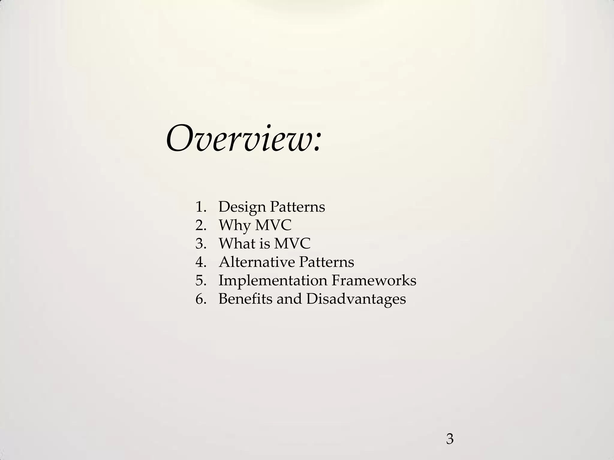 Overview:
 1.   Design Patterns
 2.   Why MVC
 3.   What is MVC
 4.   Alternative Patterns
 5.   Implementation Frameworks
 6.   Benefits and Disadvantages




                                   3
 