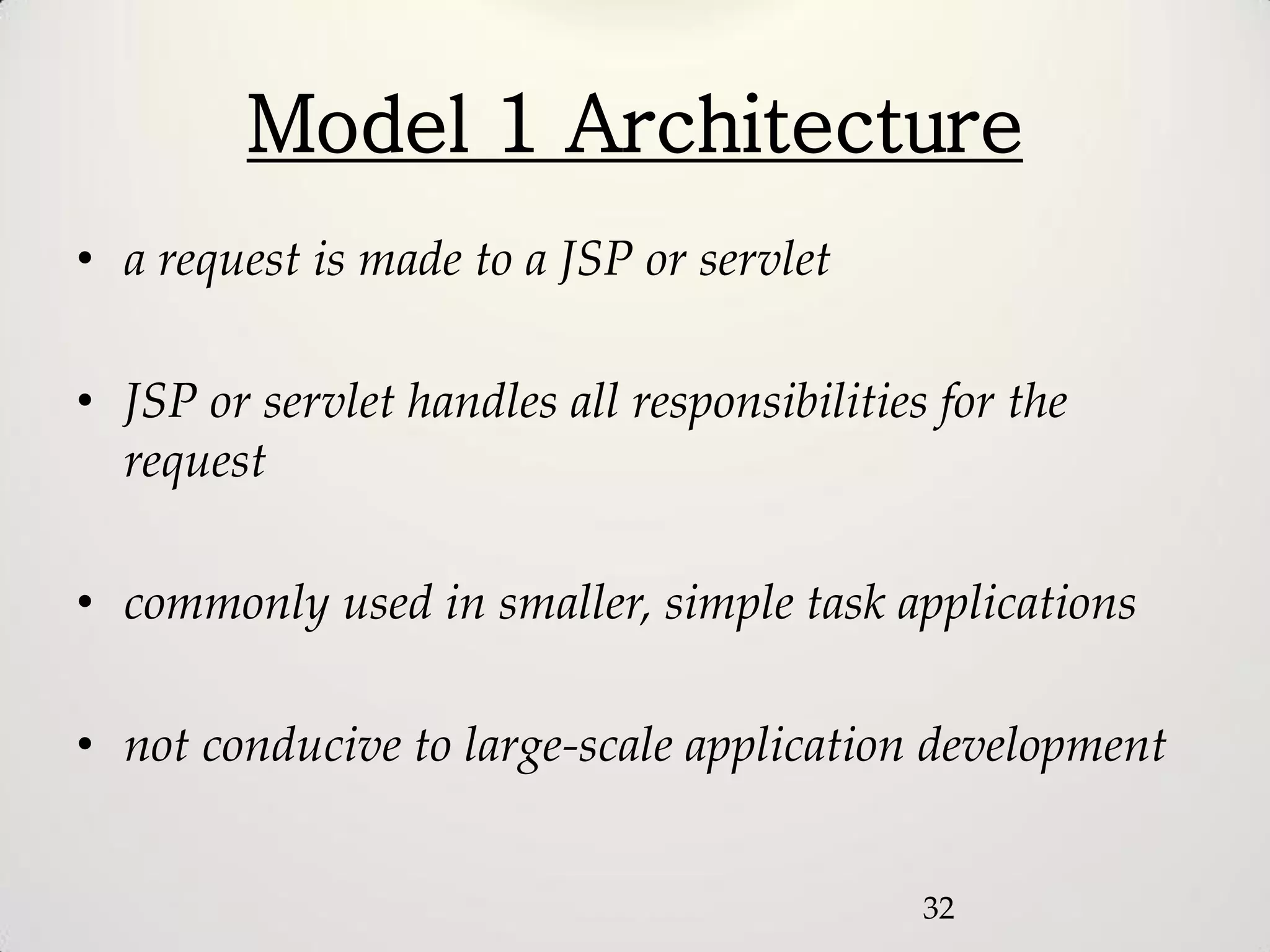 Model 1 Architecture
• a request is made to a JSP or servlet

• JSP or servlet handles all responsibilities for the
  request

• commonly used in smaller, simple task applications

• not conducive to large-scale application development


                                             32
 