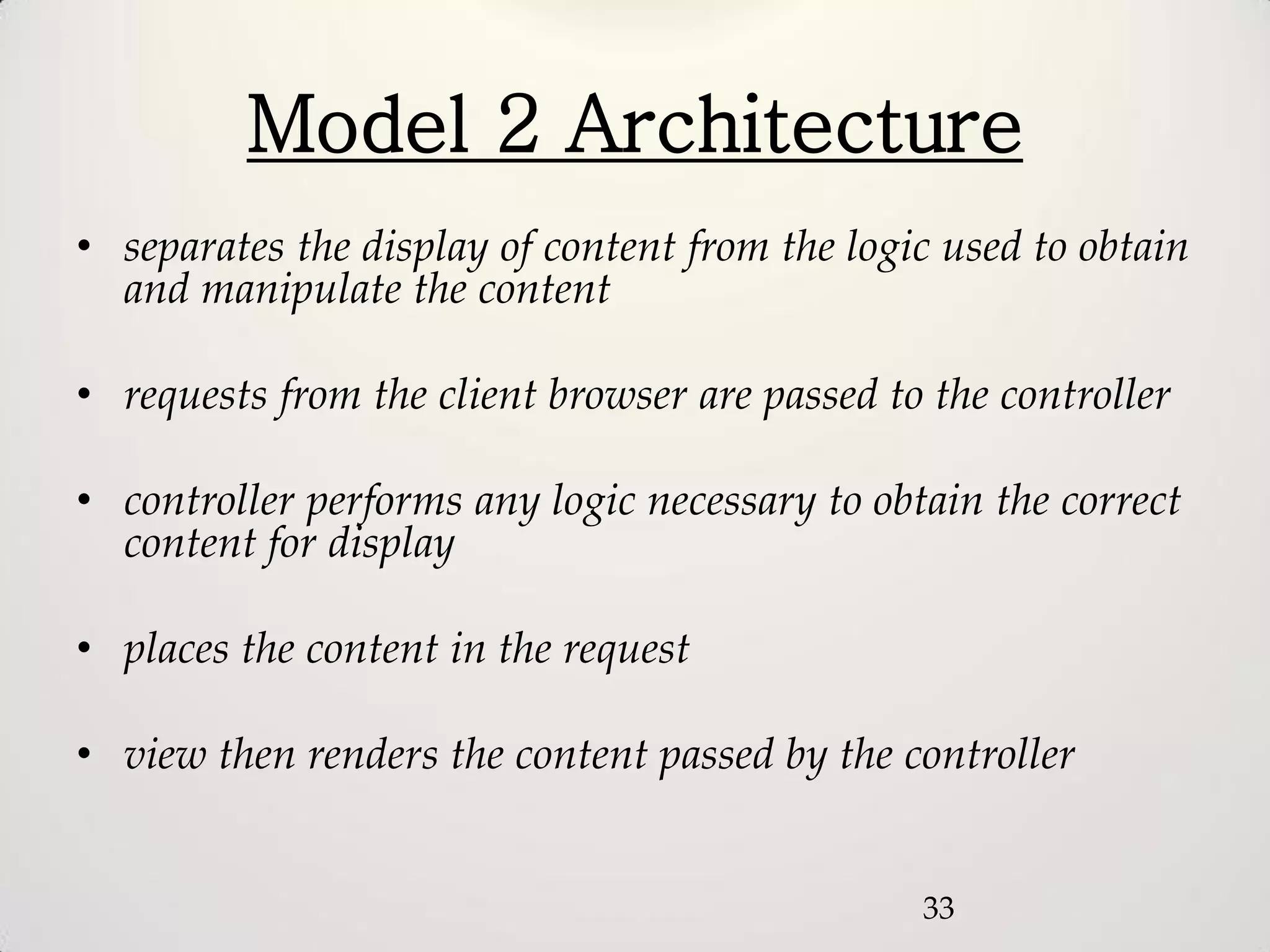 Model 2 Architecture
• separates the display of content from the logic used to obtain
  and manipulate the content

• requests from the client browser are passed to the controller

• controller performs any logic necessary to obtain the correct
  content for display

• places the content in the request

• view then renders the content passed by the controller


                                                33
 