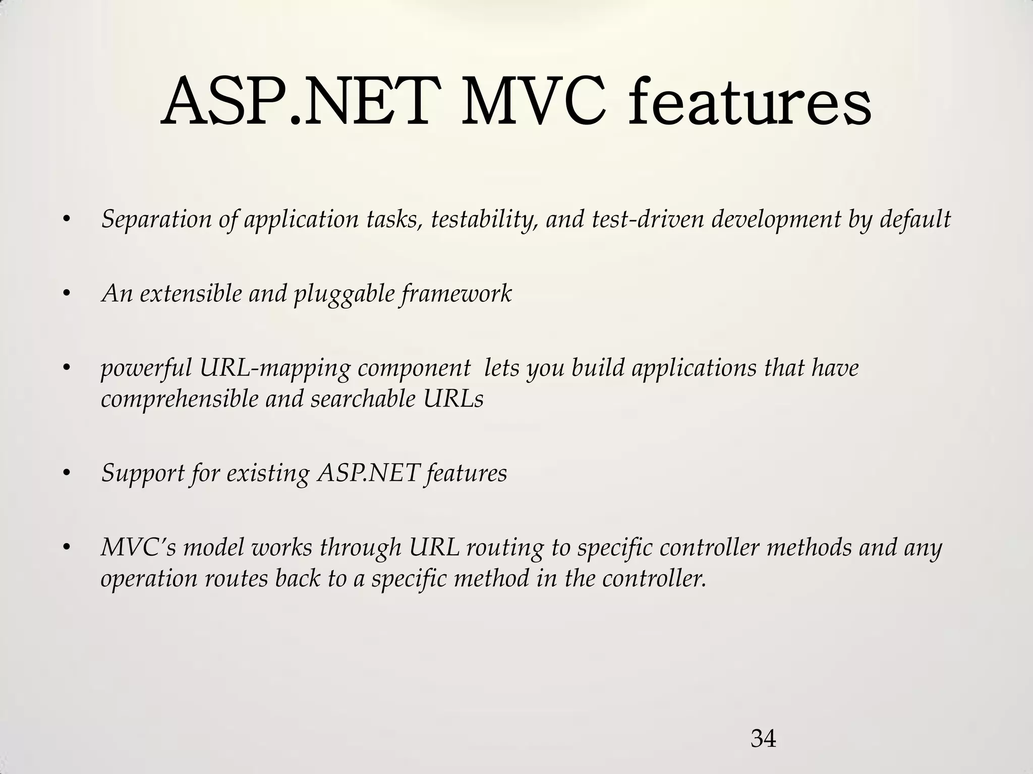 ASP.NET MVC features
•   Separation of application tasks, testability, and test-driven development by default

•   An extensible and pluggable framework

•   powerful URL-mapping component lets you build applications that have
    comprehensible and searchable URLs

•   Support for existing ASP.NET features

•   MVC’s model works through URL routing to specific controller methods and any
    operation routes back to a specific method in the controller.




                                                                    34
 