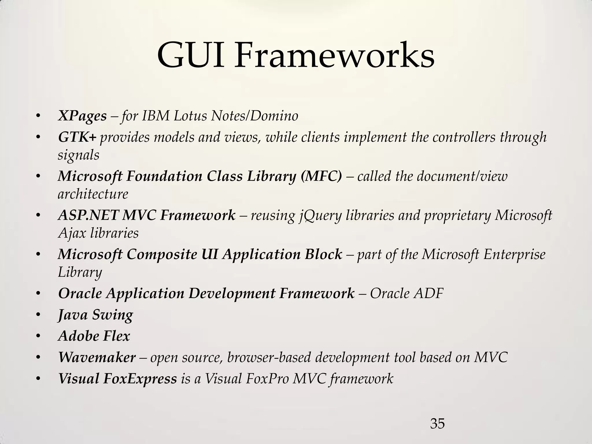 GUI Frameworks
•   XPages – for IBM Lotus Notes/Domino
•   GTK+ provides models and views, while clients implement the controllers through
    signals
•   Microsoft Foundation Class Library (MFC) – called the document/view
    architecture
•   ASP.NET MVC Framework – reusing jQuery libraries and proprietary Microsoft
    Ajax libraries
•   Microsoft Composite UI Application Block – part of the Microsoft Enterprise
    Library
•   Oracle Application Development Framework – Oracle ADF
•   Java Swing
•   Adobe Flex
•   Wavemaker – open source, browser-based development tool based on MVC
•   Visual FoxExpress is a Visual FoxPro MVC framework


                                                               35
 