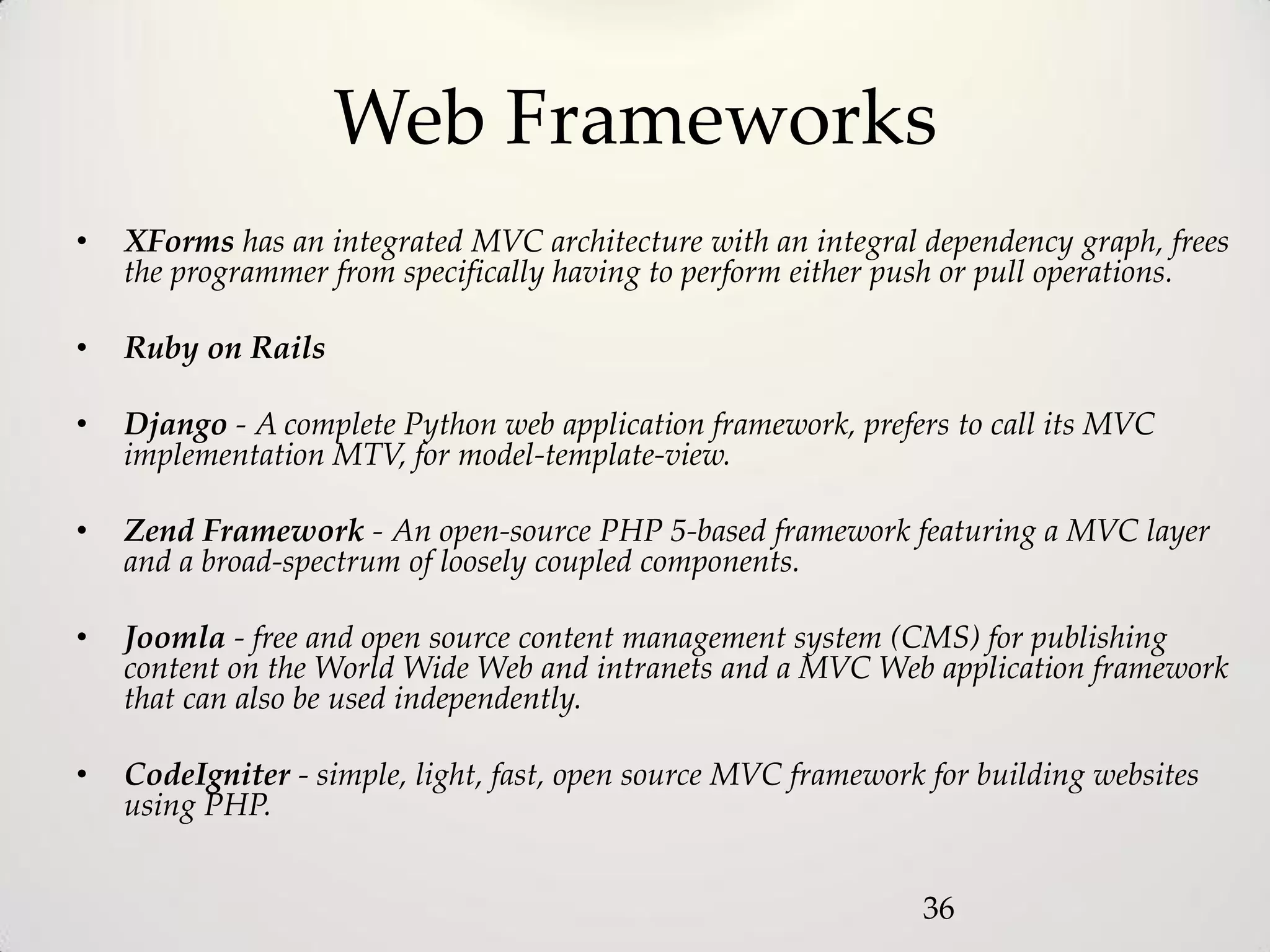 Web Frameworks
•   XForms has an integrated MVC architecture with an integral dependency graph, frees
    the programmer from specifically having to perform either push or pull operations.

•   Ruby on Rails

•   Django - A complete Python web application framework, prefers to call its MVC
    implementation MTV, for model-template-view.

•   Zend Framework - An open-source PHP 5-based framework featuring a MVC layer
    and a broad-spectrum of loosely coupled components.

•   Joomla - free and open source content management system (CMS) for publishing
    content on the World Wide Web and intranets and a MVC Web application framework
    that can also be used independently.

•   CodeIgniter - simple, light, fast, open source MVC framework for building websites
    using PHP.


                                                                36
 