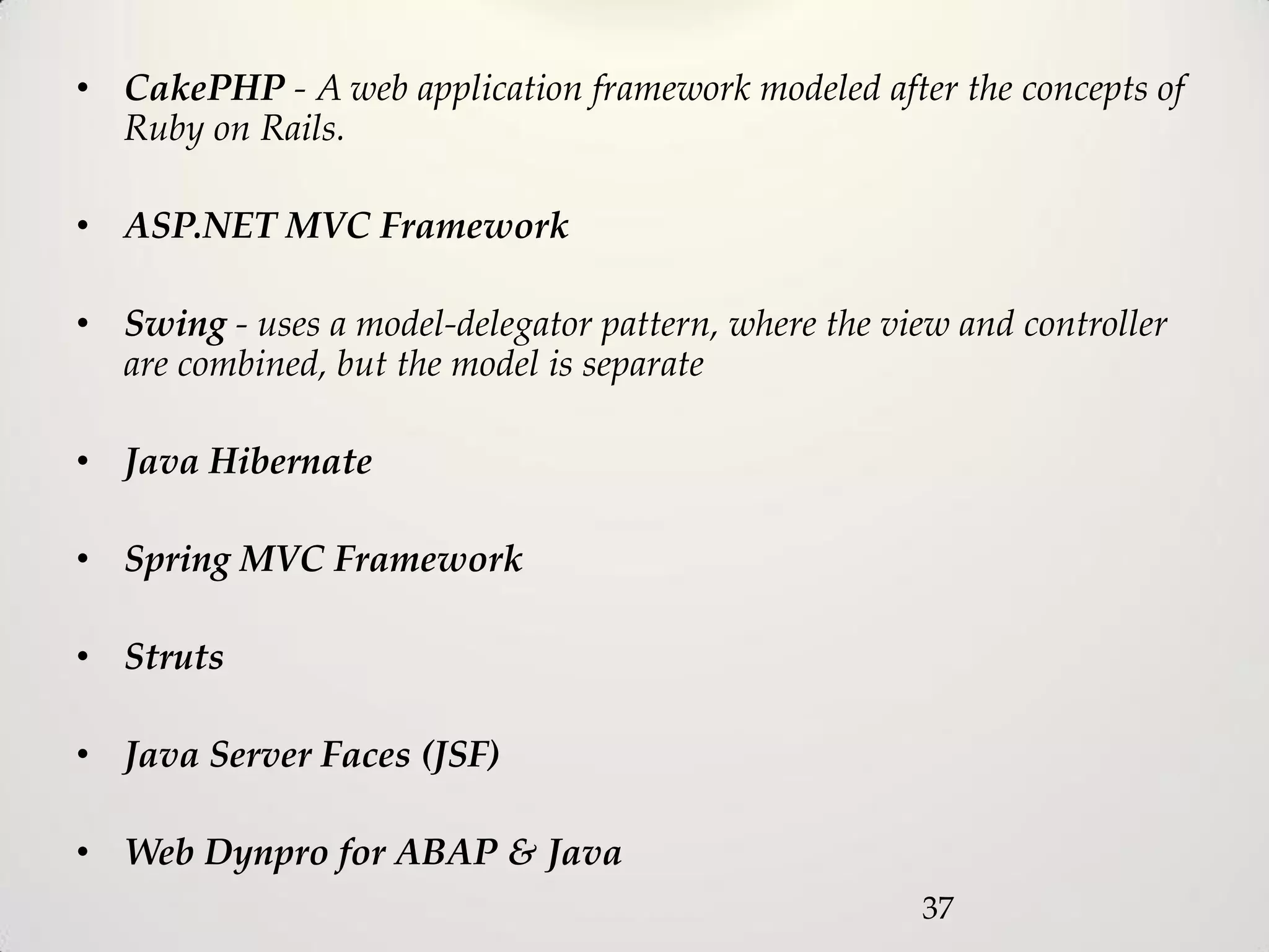 • CakePHP - A web application framework modeled after the concepts of
  Ruby on Rails.

• ASP.NET MVC Framework

• Swing - uses a model-delegator pattern, where the view and controller
  are combined, but the model is separate

• Java Hibernate

• Spring MVC Framework

• Struts

• Java Server Faces (JSF)

• Web Dynpro for ABAP & Java
                                                       37
 