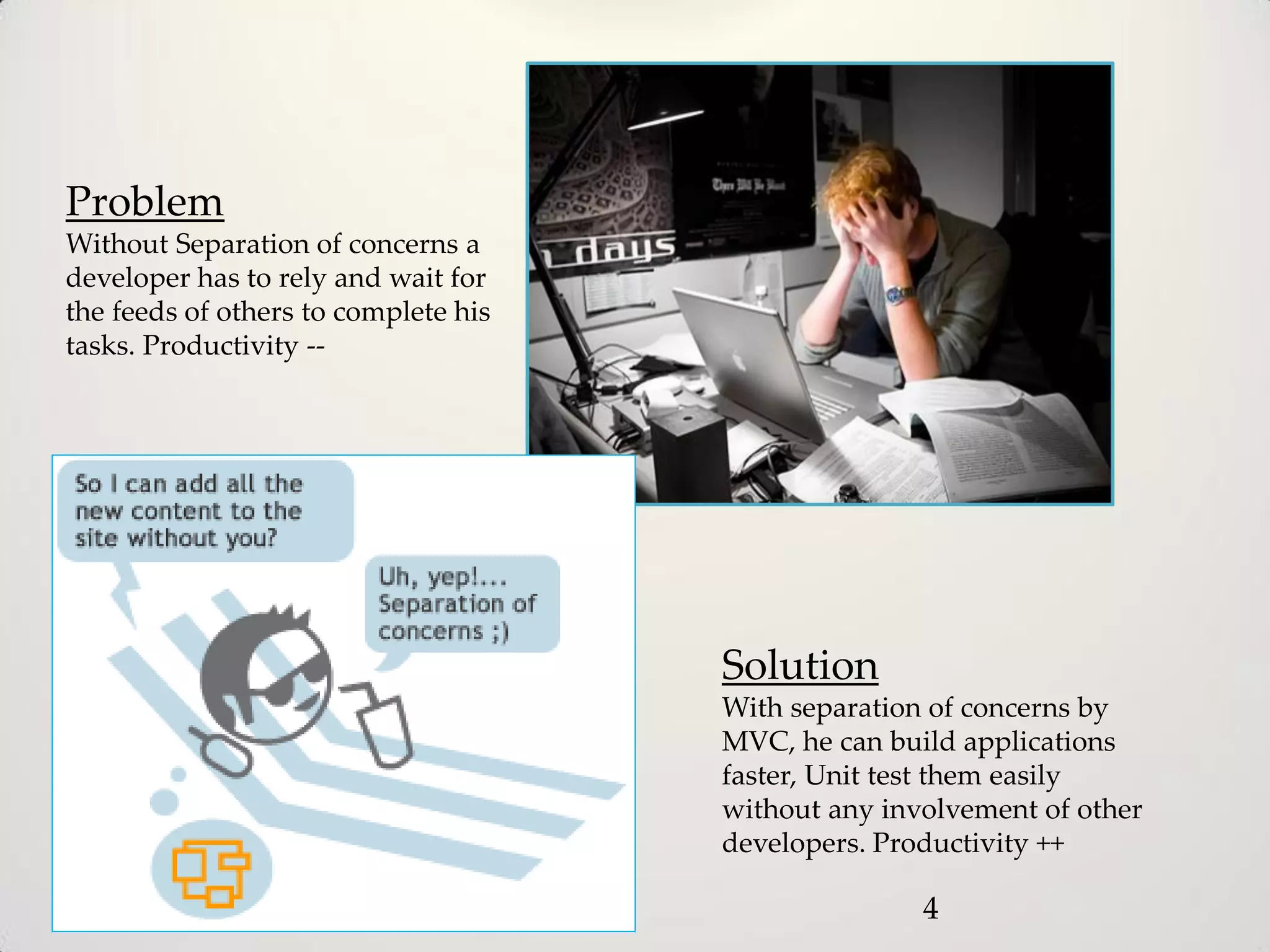 Problem
Without Separation of concerns a
developer has to rely and wait for
the feeds of others to complete his
tasks. Productivity --




                                      Solution
                                      With separation of concerns by
                                      MVC, he can build applications
                                      faster, Unit test them easily
                                      without any involvement of other
                                      developers. Productivity ++

                                                     4
 