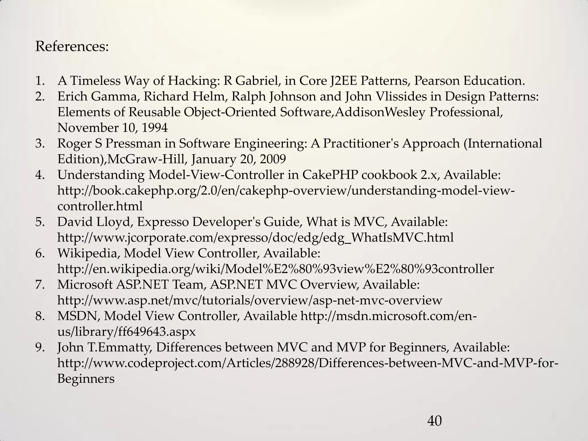 References:

1. A Timeless Way of Hacking: R Gabriel, in Core J2EE Patterns, Pearson Education.
2. Erich Gamma, Richard Helm, Ralph Johnson and John Vlissides in Design Patterns:
   Elements of Reusable Object-Oriented Software,AddisonWesley Professional,
   November 10, 1994
3. Roger S Pressman in Software Engineering: A Practitioner's Approach (International
   Edition),McGraw-Hill, January 20, 2009
4. Understanding Model-View-Controller in CakePHP cookbook 2.x, Available:
   http://book.cakephp.org/2.0/en/cakephp-overview/understanding-model-view-
   controller.html
5. David Lloyd, Expresso Developer's Guide, What is MVC, Available:
   http://www.jcorporate.com/expresso/doc/edg/edg_WhatIsMVC.html
6. Wikipedia, Model View Controller, Available:
   http://en.wikipedia.org/wiki/Model%E2%80%93view%E2%80%93controller
7. Microsoft ASP.NET Team, ASP.NET MVC Overview, Available:
   http://www.asp.net/mvc/tutorials/overview/asp-net-mvc-overview
8. MSDN, Model View Controller, Available http://msdn.microsoft.com/en-
   us/library/ff649643.aspx
9. John T.Emmatty, Differences between MVC and MVP for Beginners, Available:
   http://www.codeproject.com/Articles/288928/Differences-between-MVC-and-MVP-for-
   Beginners


                                                               40
 