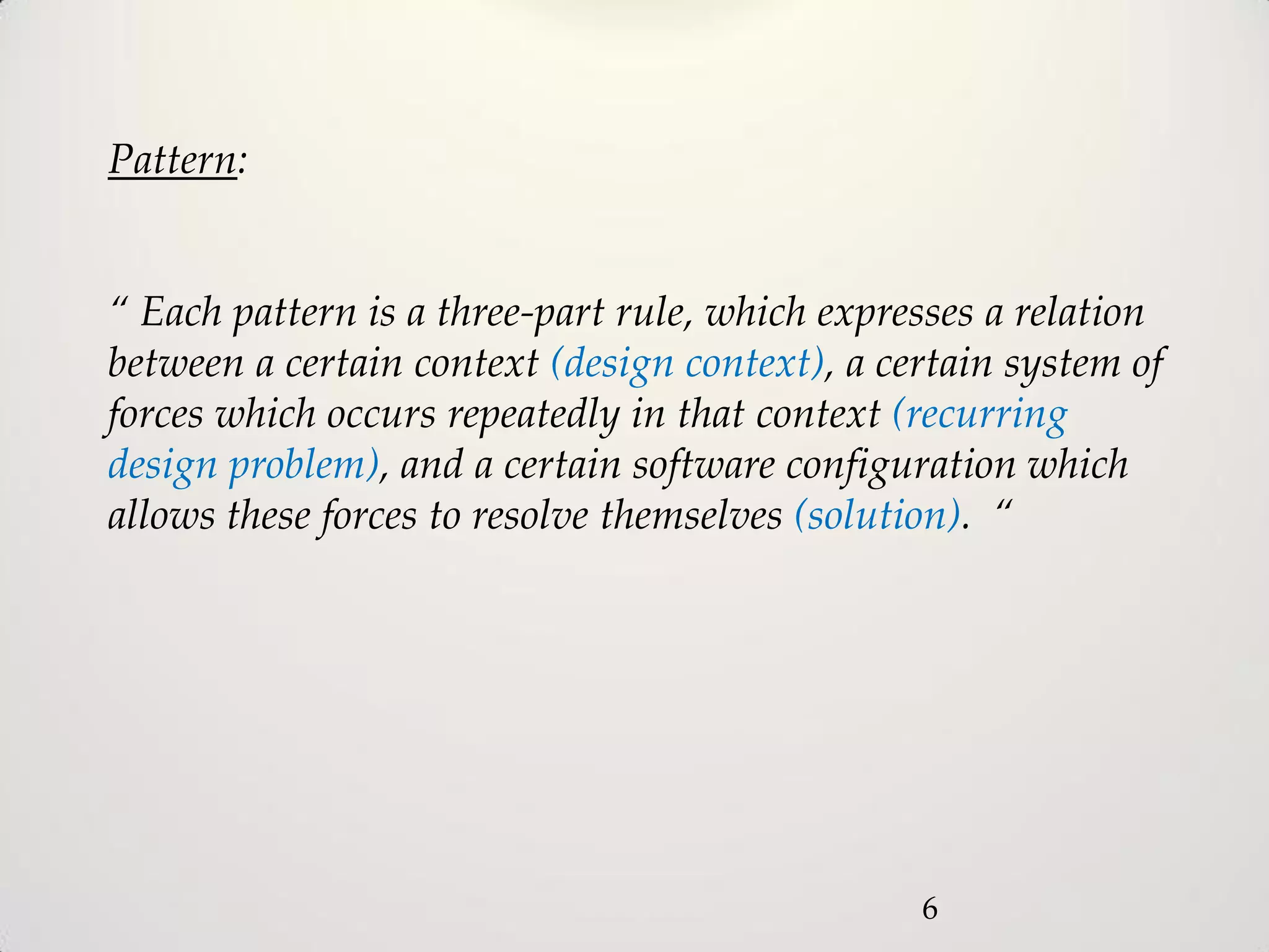 Pattern:


“ Each pattern is a three-part rule, which expresses a relation
between a certain context (design context), a certain system of
forces which occurs repeatedly in that context (recurring
design problem), and a certain software configuration which
allows these forces to resolve themselves (solution). “




                                                6
 