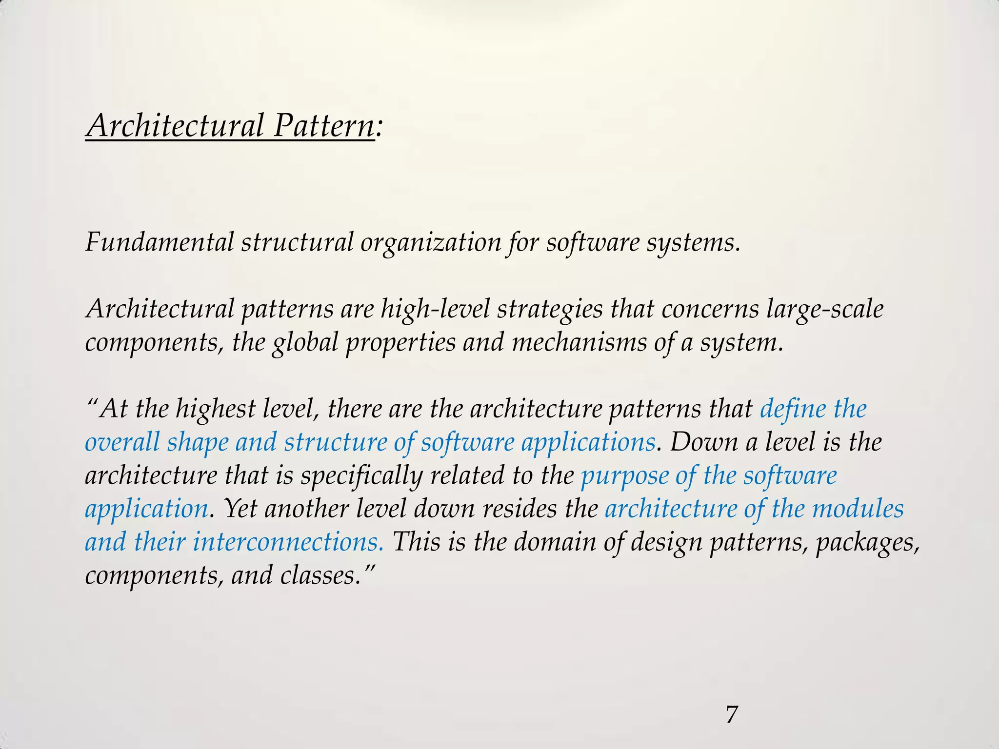 Architectural Pattern:


Fundamental structural organization for software systems.

Architectural patterns are high-level strategies that concerns large-scale
components, the global properties and mechanisms of a system.

“At the highest level, there are the architecture patterns that define the
overall shape and structure of software applications. Down a level is the
architecture that is specifically related to the purpose of the software
application. Yet another level down resides the architecture of the modules
and their interconnections. This is the domain of design patterns, packages,
components, and classes.”




                                                           7
 