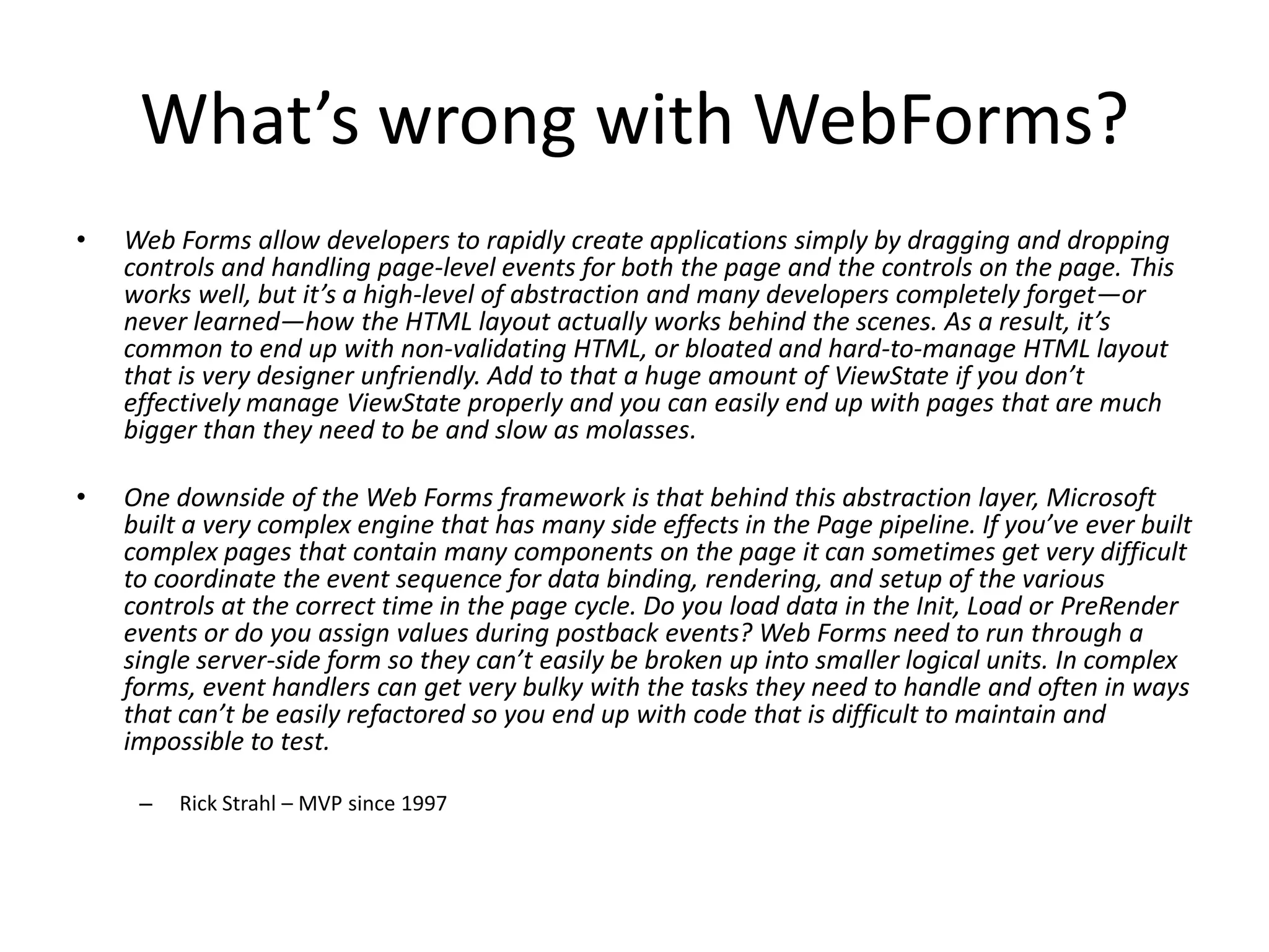 What’s wrong with WebForms?
•   Web Forms allow developers to rapidly create applications simply by dragging and dropping
    controls and handling page-level events for both the page and the controls on the page. This
    works well, but it’s a high-level of abstraction and many developers completely forget—or
    never learned—how the HTML layout actually works behind the scenes. As a result, it’s
    common to end up with non-validating HTML, or bloated and hard-to-manage HTML layout
    that is very designer unfriendly. Add to that a huge amount of ViewState if you don’t
    effectively manage ViewState properly and you can easily end up with pages that are much
    bigger than they need to be and slow as molasses.

•   One downside of the Web Forms framework is that behind this abstraction layer, Microsoft
    built a very complex engine that has many side effects in the Page pipeline. If you’ve ever built
    complex pages that contain many components on the page it can sometimes get very difficult
    to coordinate the event sequence for data binding, rendering, and setup of the various
    controls at the correct time in the page cycle. Do you load data in the Init, Load or PreRender
    events or do you assign values during postback events? Web Forms need to run through a
    single server-side form so they can’t easily be broken up into smaller logical units. In complex
    forms, event handlers can get very bulky with the tasks they need to handle and often in ways
    that can’t be easily refactored so you end up with code that is difficult to maintain and
    impossible to test.

     –   Rick Strahl – MVP since 1997
 