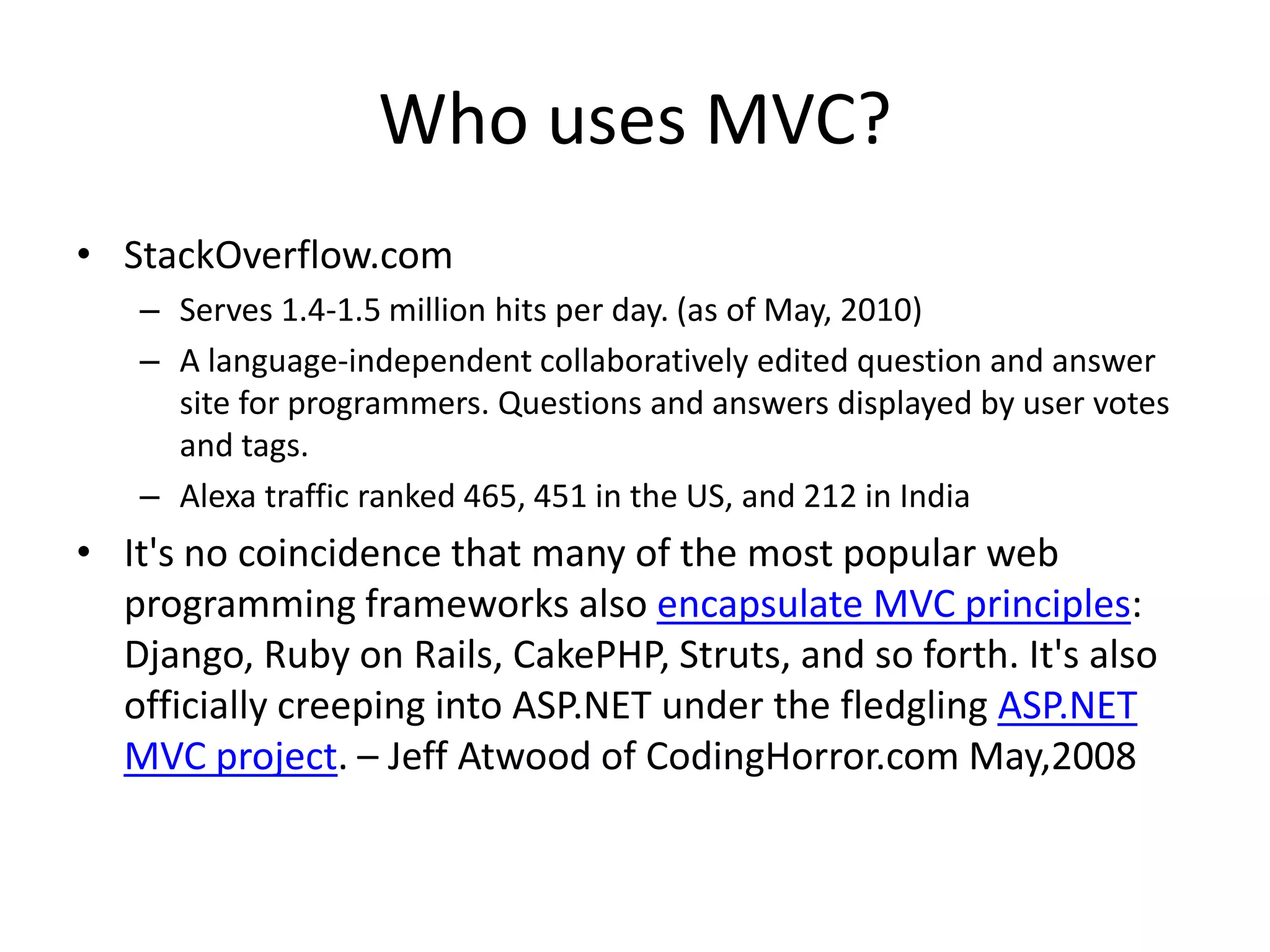 Who uses MVC?
• StackOverflow.com
   – Serves 1.4-1.5 million hits per day. (as of May, 2010)
   – A language-independent collaboratively edited question and answer
     site for programmers. Questions and answers displayed by user votes
     and tags.
   – Alexa traffic ranked 465, 451 in the US, and 212 in India
• It's no coincidence that many of the most popular web
  programming frameworks also encapsulate MVC principles:
  Django, Ruby on Rails, CakePHP, Struts, and so forth. It's also
  officially creeping into ASP.NET under the fledgling ASP.NET
  MVC project. – Jeff Atwood of CodingHorror.com May,2008
 