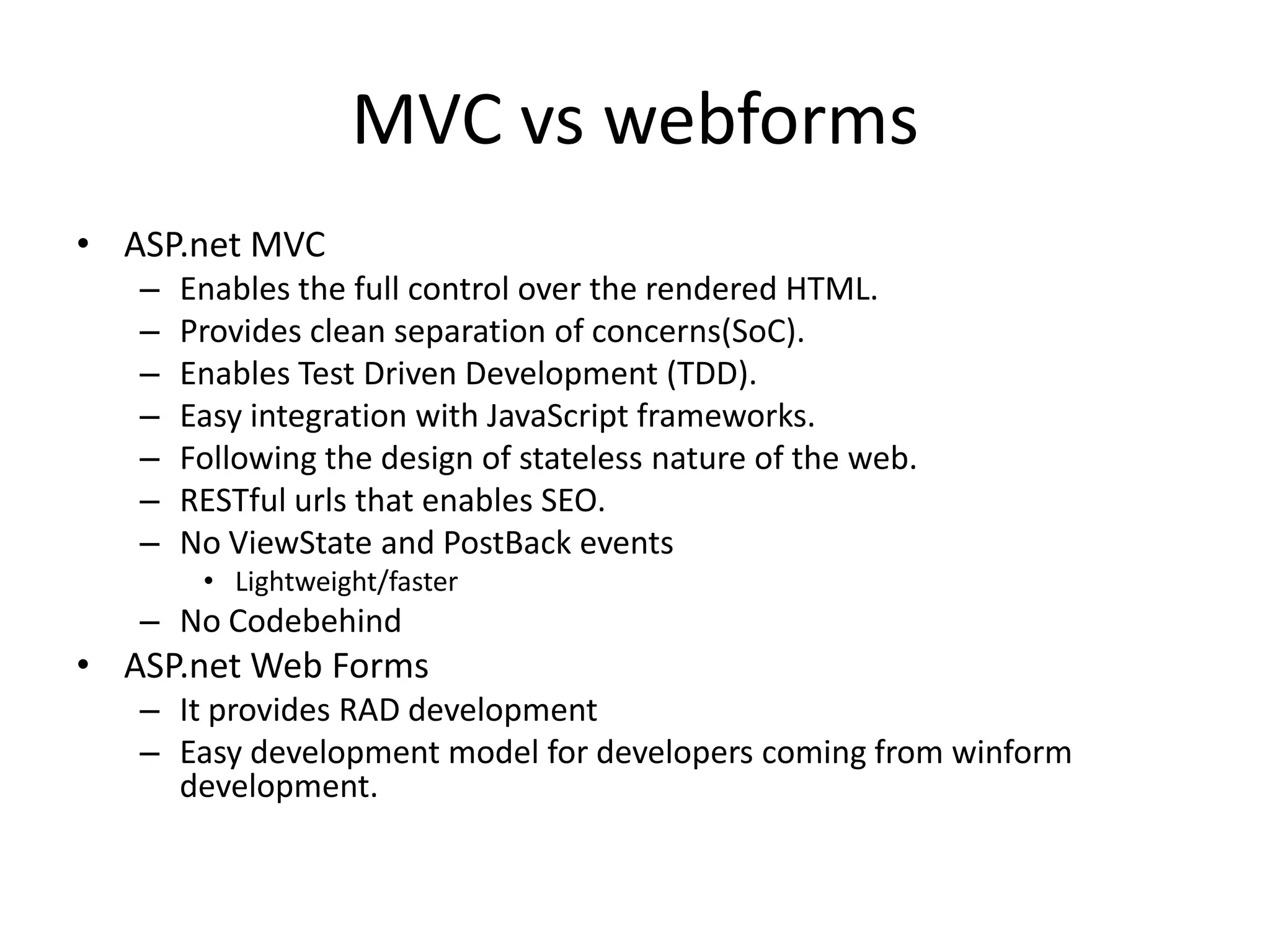 MVC vs webforms
• ASP.net MVC
   –   Enables the full control over the rendered HTML.
   –   Provides clean separation of concerns(SoC).
   –   Enables Test Driven Development (TDD).
   –   Easy integration with JavaScript frameworks.
   –   Following the design of stateless nature of the web.
   –   RESTful urls that enables SEO.
   –   No ViewState and PostBack events
        • Lightweight/faster
   – No Codebehind
• ASP.net Web Forms
   – It provides RAD development
   – Easy development model for developers coming from winform
     development.
 