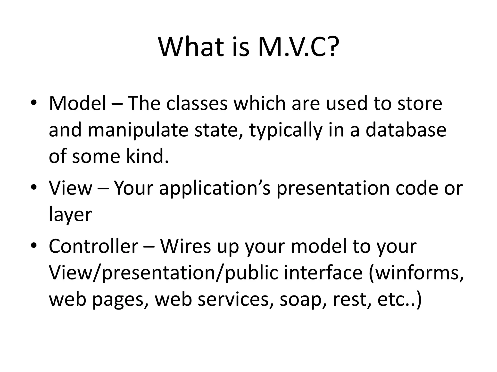 What is M.V.C?
• Model – The classes which are used to store
  and manipulate state, typically in a database
  of some kind.
• View – Your application’s presentation code or
  layer
• Controller – Wires up your model to your
  View/presentation/public interface (winforms,
  web pages, web services, soap, rest, etc..)
 