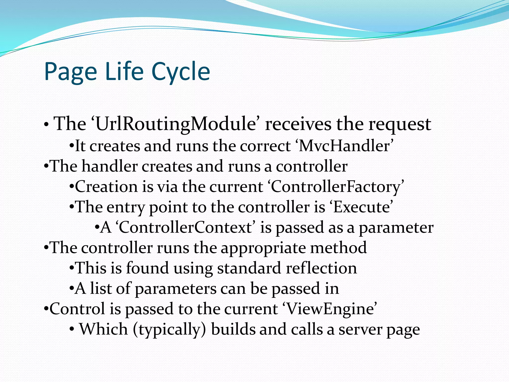 Page Life Cycle
• The ‘UrlRoutingModule’ receives the request
   •It creates and runs the correct ‘MvcHandler’
•The handler creates and runs a controller
   •Creation is via the current ‘ControllerFactory’
   •The entry point to the controller is ‘Execute’
        •A ‘ControllerContext’ is passed as a parameter
•The controller runs the appropriate method
   •This is found using standard reflection
   •A list of parameters can be passed in
•Control is passed to the current ‘ViewEngine’
   • Which (typically) builds and calls a server page
 