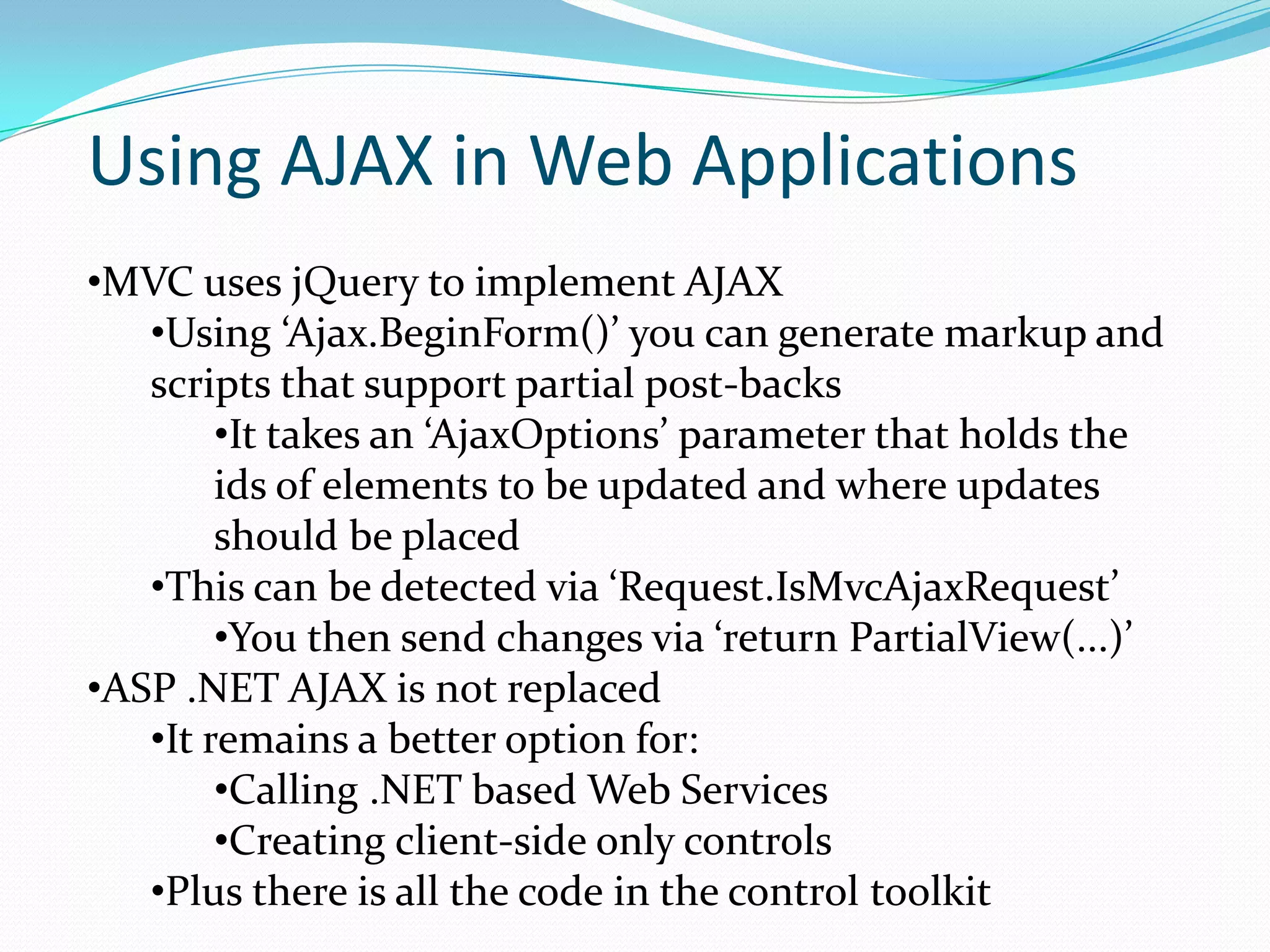 Using AJAX in Web Applications
•MVC uses jQuery to implement AJAX
   •Using ‘Ajax.BeginForm()’ you can generate markup and
   scripts that support partial post-backs
        •It takes an ‘AjaxOptions’ parameter that holds the
        ids of elements to be updated and where updates
        should be placed
   •This can be detected via ‘Request.IsMvcAjaxRequest’
        •You then send changes via ‘return PartialView(...)’
•ASP .NET AJAX is not replaced
   •It remains a better option for:
        •Calling .NET based Web Services
        •Creating client-side only controls
   •Plus there is all the code in the control toolkit
 