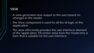 VIEW
• A view generates new output to the user based on
changes in the model.
• The View component is used for all the UI logic of the
application
• The view effectively provides the user interface element
of the application. It'll render data from the model into a
form that is suitable for the user interface.
 