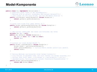Model-Komponente
18.11.2014 19www.leonso.de
public class Zoo implements Serializable {
/* Ermitteln aller Tiere in der Datenbasis<br>
* Methode wird an aktuell verwendete DAO-Instanz delegiert<br>
* nach aussen ist Zoo eine Facade, die die DAO-Ebene verbirgt */
public List<Animal> getAllAnimals() throws Exception {
return getDao().getAllAnimals();
}
/* Suche nach einem Tier ueber dessen ID */
public Animal getAnimalById(String id) throws Exception {
return getDao().getAnimalById(id);
}
// DAO-Instanz uebernimmt das Lesen und Schreiben der Daten
private Dao dao = null;
public Dao getDao() throws Exception {
if (dao == null) dao = new Dao(this);
return dao;
}
/* erzeugt ein neues Animal-Objekt */
public Animal createAnimal() throws Exception {
Animal model = getInstanceOfAnimal();
model.generateNewId(); // Initiale Werte werden gleich hier gesetzt
return model;
}
/* Factory-Methode zum Erstellen einer Animal-Instanz<br>
* alle Stellen im gesamten Code, die eine Instanz von Animal brauchen,<br>
* sollten dies nicht ueber <code>Animal a = new Animal();</code><br>
* implementieren, Factory-Pattern erlaubt flexiblere Klassenbindung! */
public Animal getInstanceOfAnimal() {
return new Animal(this);
}
}
 