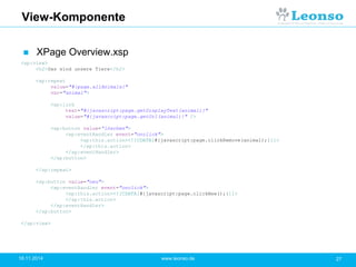 View-Komponente
 XPage Overview.xsp
18.11.2014 27www.leonso.de
<xp:view>
<h2>Das sind unsere Tiere</h2>
<xp:repeat
value="#{page.allAnimals}"
var="animal">
<xp:link
text="#{javascript:page.getDisplayText(animal)}"
value="#{javascript:page.getUrl(animal)}" />
<xp:button value=“löschen">
<xp:eventHandler event="onclick">
<xp:this.action><![CDATA[#{javascript:page.clickRemove(animal);}]]>
</xp:this.action>
</xp:eventHandler>
</xp:button>
</xp:repeat>
<xp:button value="neu">
<xp:eventHandler event="onclick">
<xp:this.action><![CDATA[#{javascript:page.clickNew();}]]>
</xp:this.action>
</xp:eventHandler>
</xp:button>
</xp:view>
 